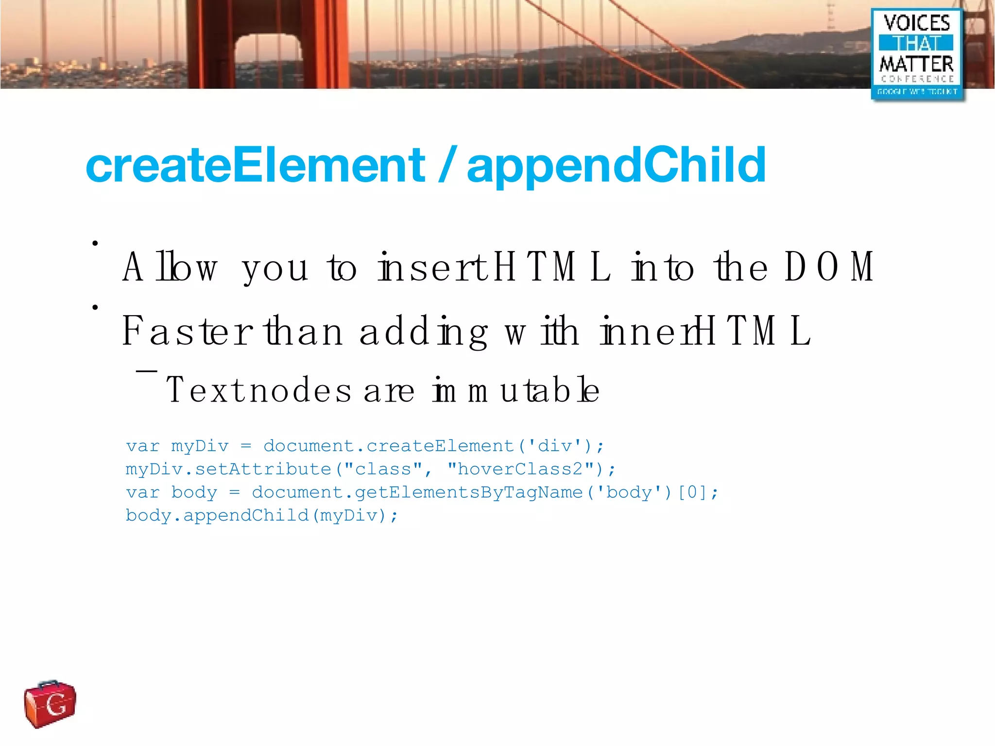 createElement / appendChild Allow you to insert HTML into the DOM Faster than adding with innerHTML Text nodes are immutable var myDiv = document.createElement('div'); myDiv.setAttribute(&quot;class&quot;, &quot;hoverClass2&quot;); var body = document.getElementsByTagName('body')[0]; body.appendChild(myDiv); 