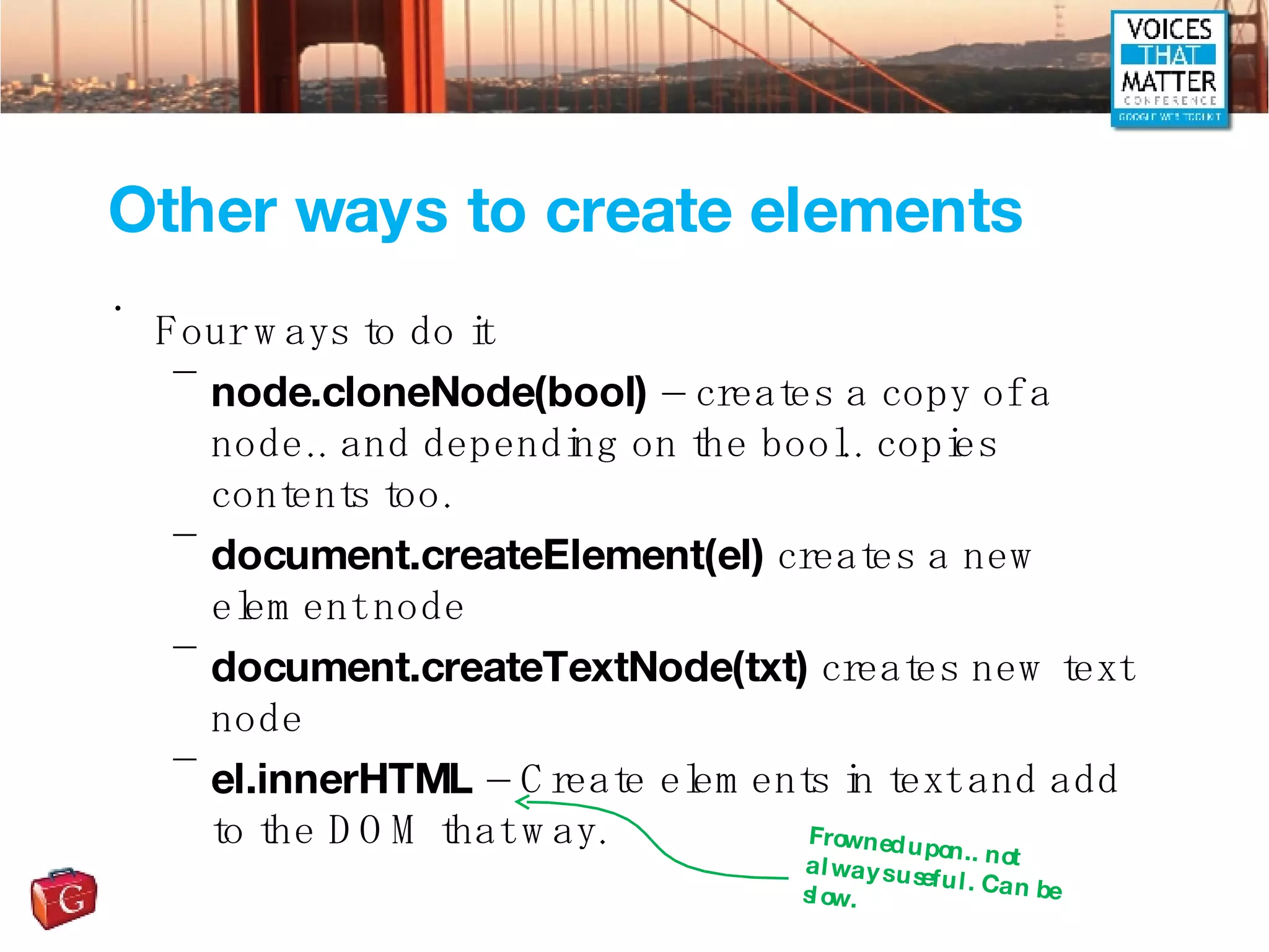 Other ways to create elements Four ways to do it node.cloneNode(bool)  – creates a copy of a node.. and depending on the bool.. copies contents too. document.createElement(el)  creates a new element node document.createTextNode(txt)  creates new text node el.innerHTML  – Create elements in text and add to the DOM that way. Frowned upon.. not always useful. Can be slow. 