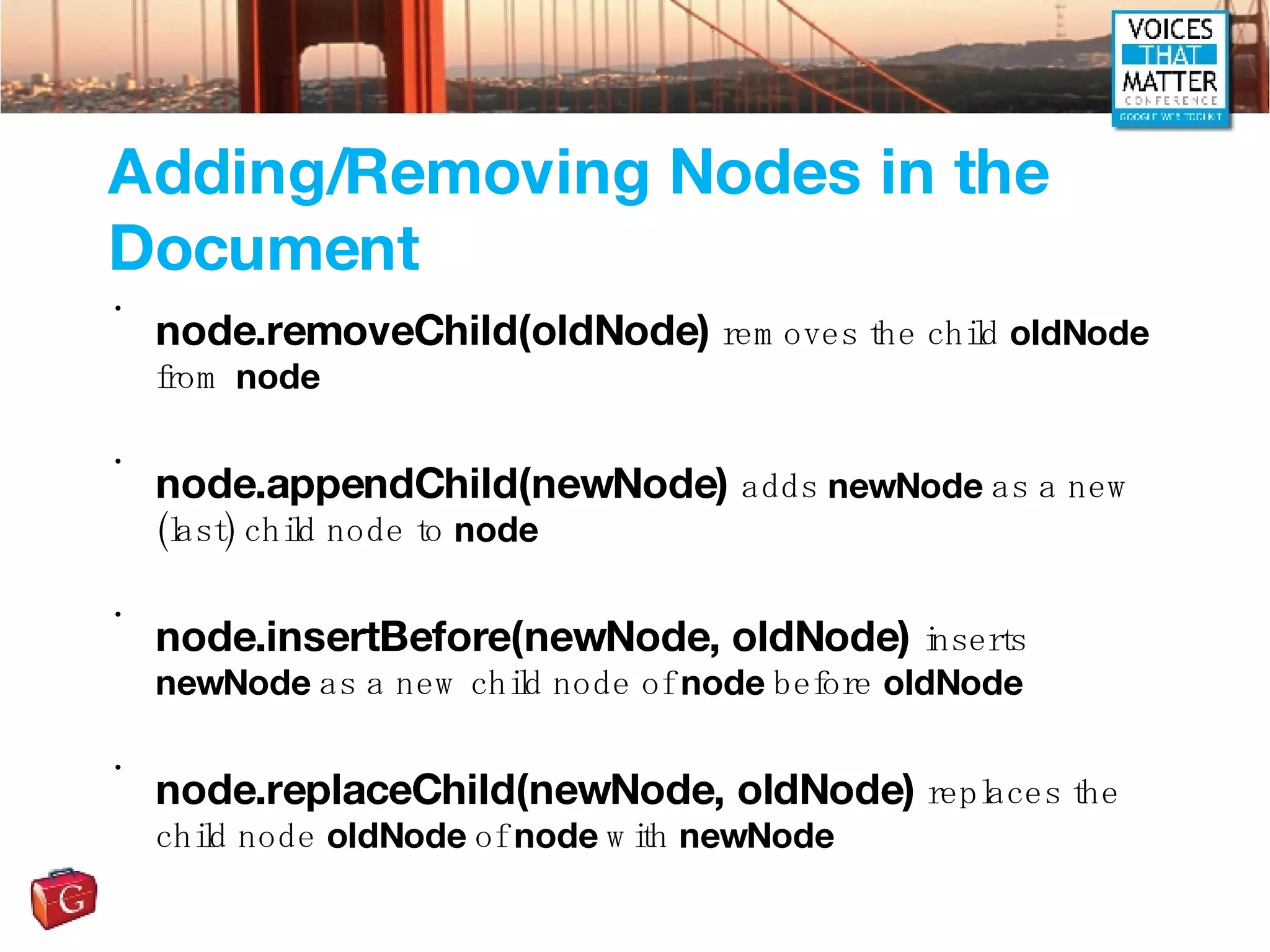 Adding/Removing Nodes in the Document node.removeChild(oldNode)  removes the child  oldNode  from  node node.appendChild(newNode)  adds  newNode  as a new (last) child node to  node node.insertBefore(newNode, oldNode)  inserts  newNode  as a new child node of  node  before  oldNode node.replaceChild(newNode, oldNode)  replaces the child node  oldNode  of  node  with  newNode 