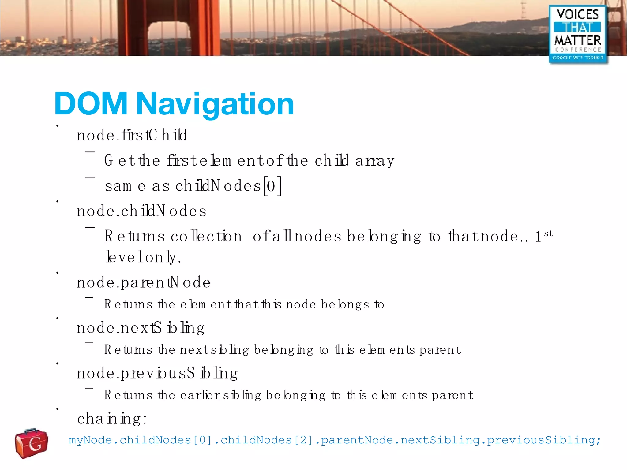 DOM Navigation node.firstChild Get the first element of the child array same as childNodes[0] node.childNodes Returns collection  of all nodes belonging to that node.. 1 st  level only. node.parentNode Returns the element that this node belongs to node.nextSibling Returns the next sibling belonging to this elements parent node.previousSibling Returns the earlier sibling belonging to this elements parent chaining: myNode.childNodes[0].childNodes[2].parentNode.nextSibling.previousSibling; 