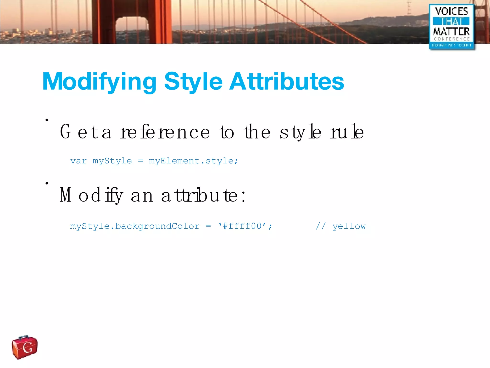 Modifying Style Attributes Get a reference to the style rule Modify an attribute: var myStyle = myElement.style; myStyle.backgroundColor = ‘#ffff00’; // yellow 