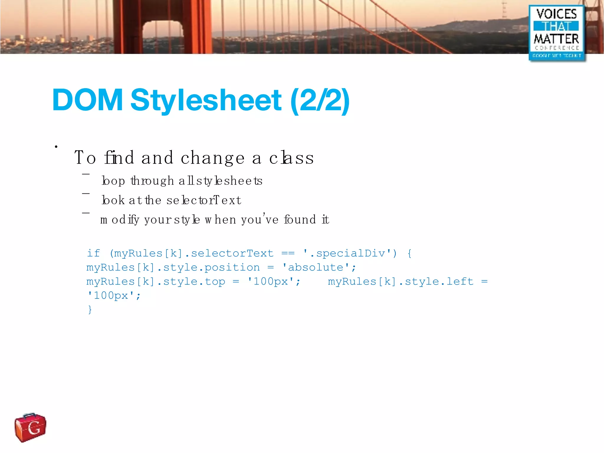 DOM Stylesheet (2/2) To find and change a class loop through all stylesheets look at the selectorText modify your style when you’ve found it if (myRules[k].selectorText == '.specialDiv') { myRules[k].style.position = 'absolute'; myRules[k].style.top = '100px'; myRules[k].style.left = '100px'; } 