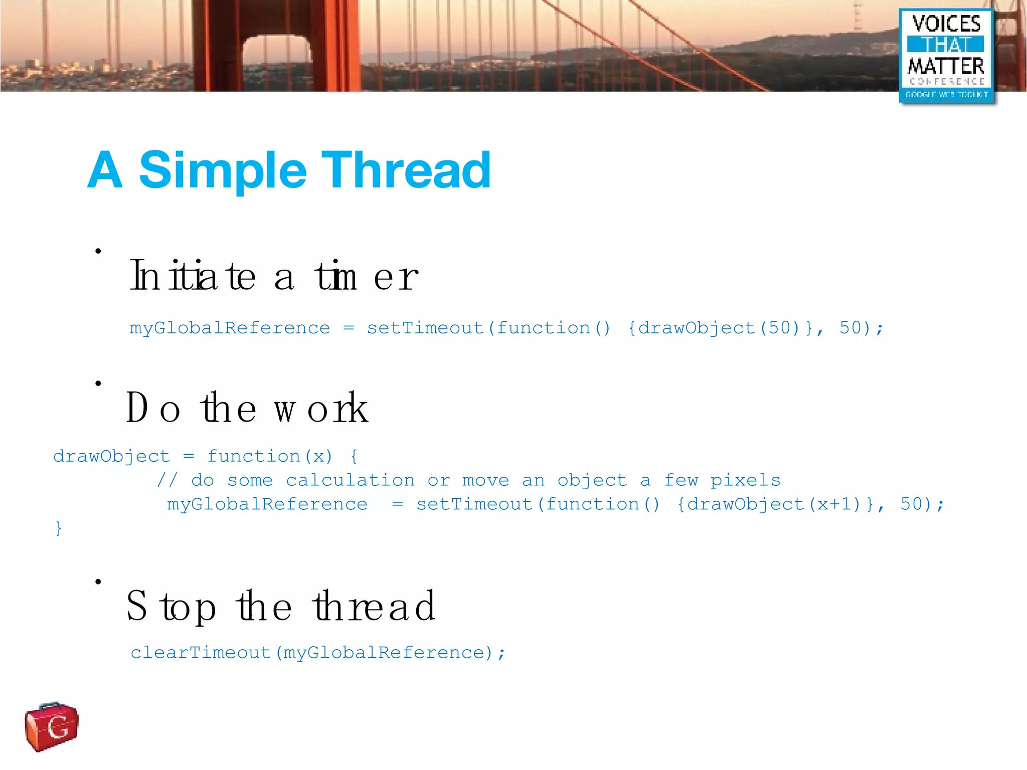 Initiate a timer Do the work Stop the thread A Simple Thread myGlobalReference = setTimeout(function() {drawObject(50)}, 50); drawObject = function(x) { // do some calculation or move an object a few pixels   myGlobalReference  = setTimeout(function() {drawObject(x+1)}, 50); } clearTimeout(myGlobalReference); 