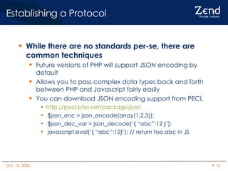 Establishing a Protocol While there are no standards per-se, there are common techniques Future versions of PHP will support JSON encoding by default Allows you to pass complex data types back and forth between PHP and Javascript fairly easily You can download JSON encoding support from PECL http://pecl.php.net/package/json $json_enc = json_encode(array(1,2,3)); $json_dec_var = json_decode(‘{ “abc”:12 }’); javascript:eval(‘{ “abc”:12}’); // return foo.abc in JS 