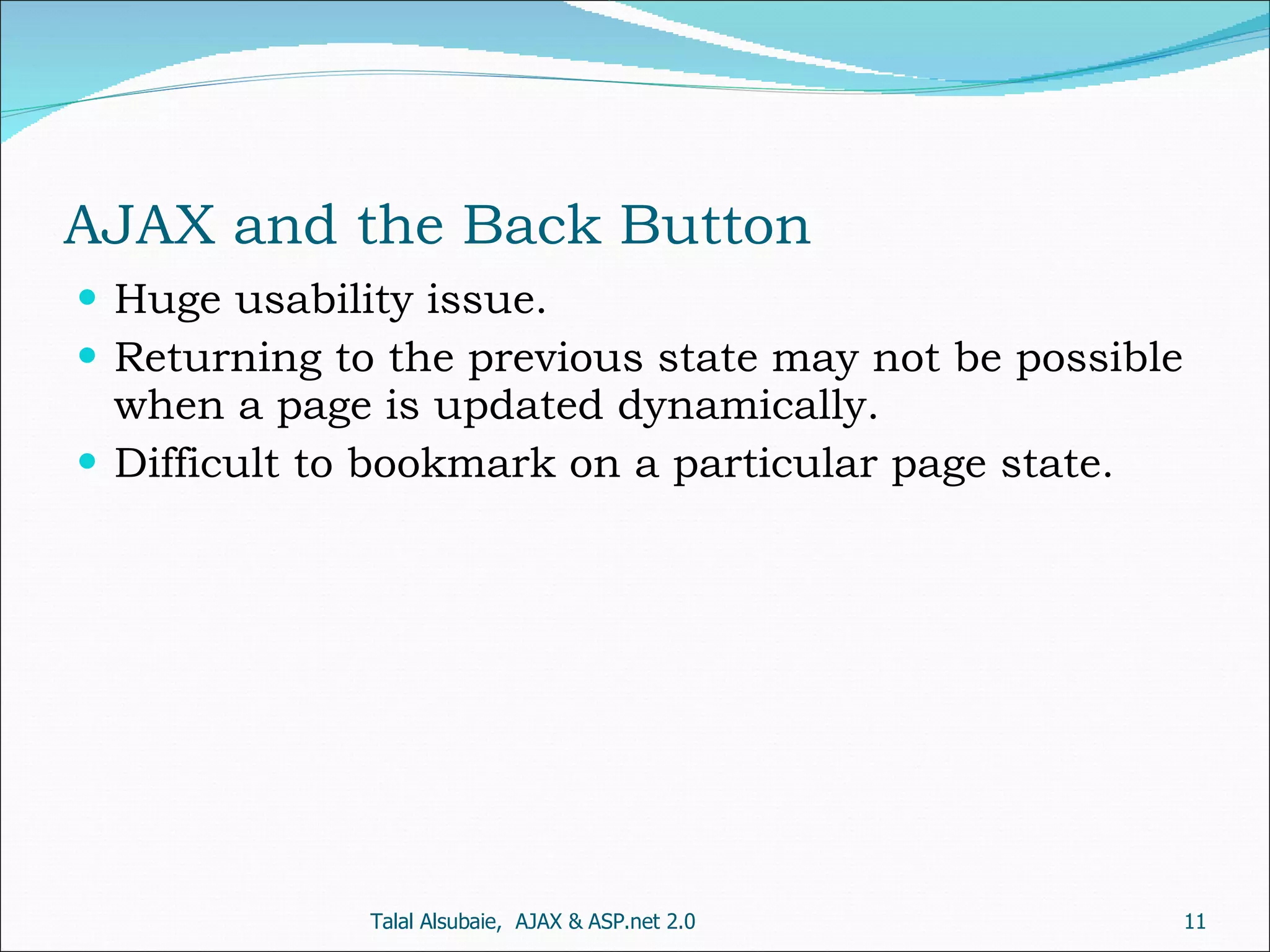 AJAX and the Back Button Huge usability issue. Returning to the previous state may not be possible when a page is updated dynamically. Difficult to bookmark on a particular page state. Talal Alsubaie, AJAX & ASP.net 2.0 