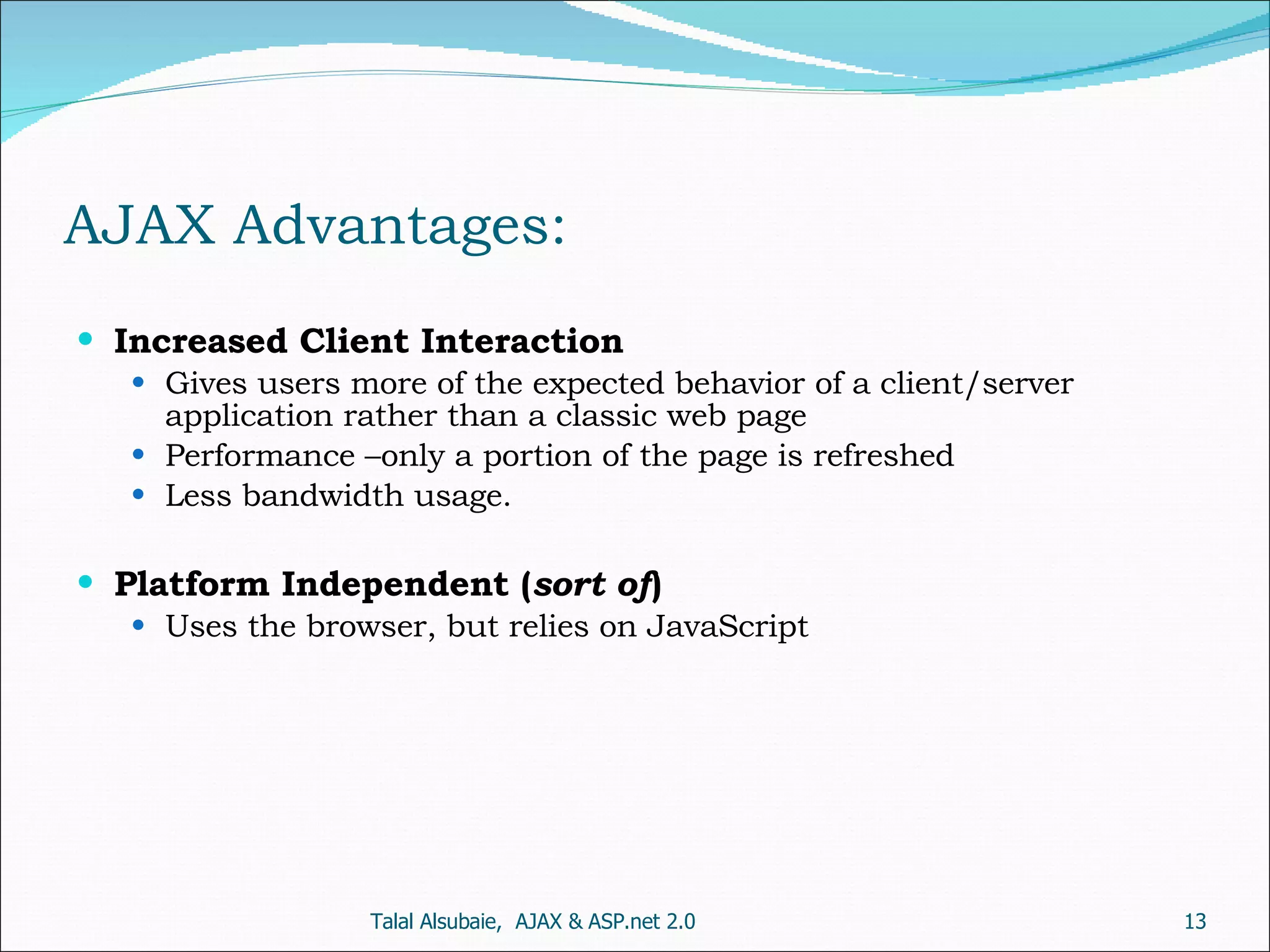 AJAX Advantages: Increased Client Interaction Gives users more of the expected behavior of a client/server application rather than a classic web page Performance –only a portion of the page is refreshed Less bandwidth usage. Platform Independent ( sort of ) Uses the browser, but relies on JavaScript Talal Alsubaie, AJAX & ASP.net 2.0 