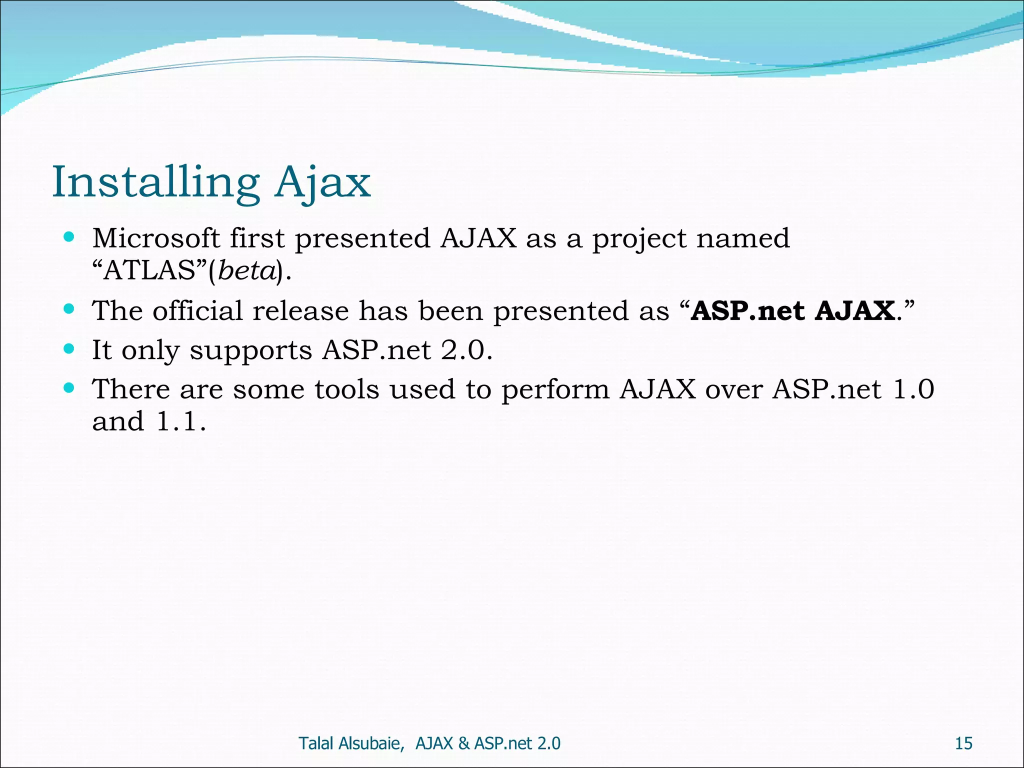 Installing Ajax Microsoft first presented AJAX as a project named “ATLAS”( beta ). The official release has been presented as “ ASP.net AJAX .” It only supports ASP.net 2.0. There are some tools used to perform AJAX over ASP.net 1.0 and 1.1. Talal Alsubaie, AJAX & ASP.net 2.0 