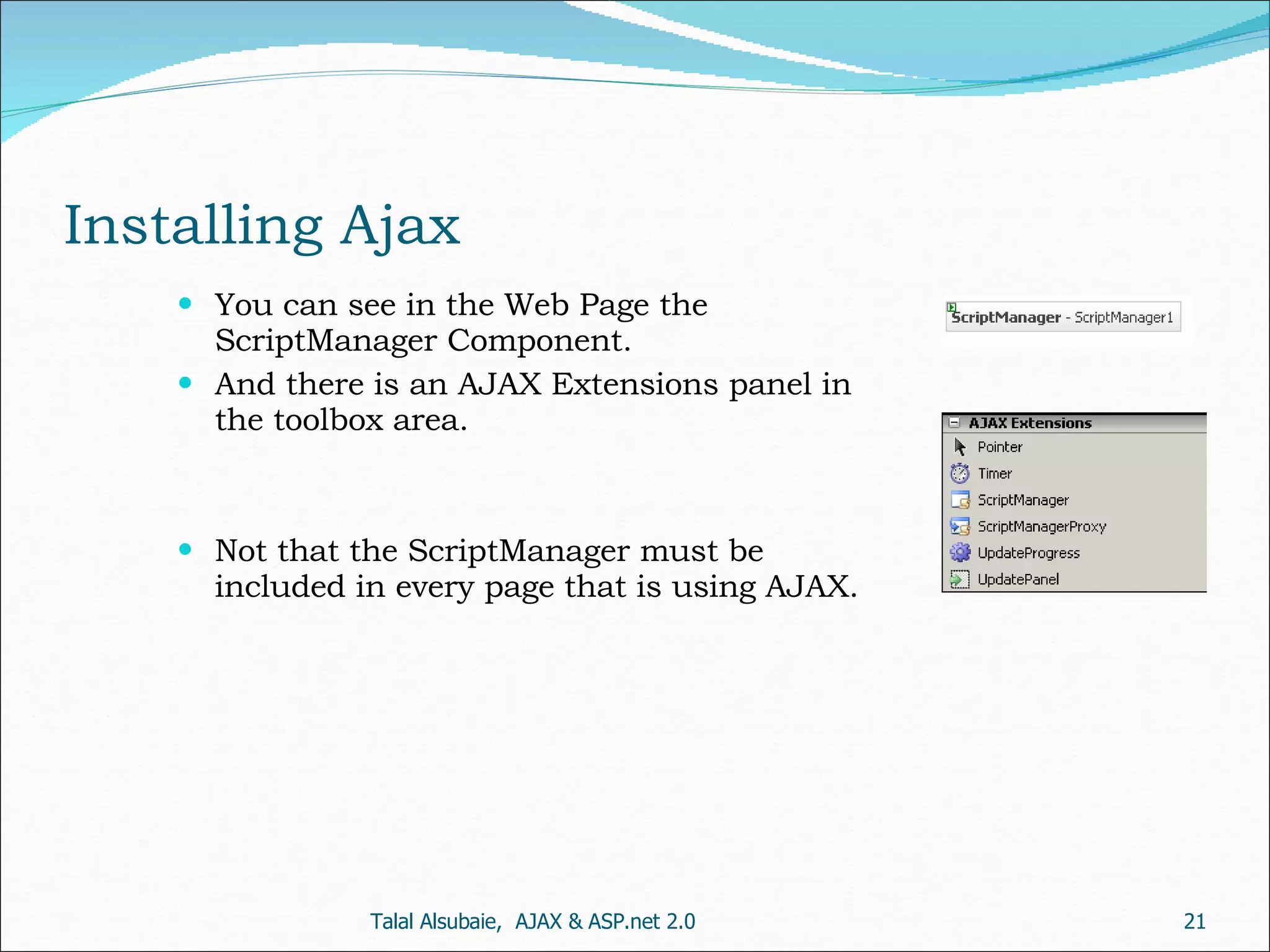 Installing Ajax You can see in the Web Page the ScriptManager Component. And there is an AJAX Extensions panel in the toolbox area. Not that the ScriptManager must be included in every page that is using AJAX. Talal Alsubaie, AJAX & ASP.net 2.0 