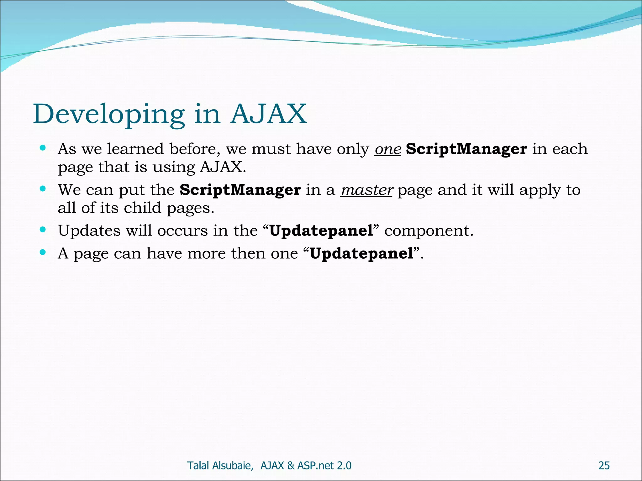 Developing in AJAX As we learned before, we must have only one ScriptManager in each page that is using AJAX. We can put the ScriptManager in a master page and it will apply to all of its child pages. Updates will occurs in the “ Updatepanel ” component. A page can have more then one “ Updatepanel ”. Talal Alsubaie, AJAX & ASP.net 2.0 
