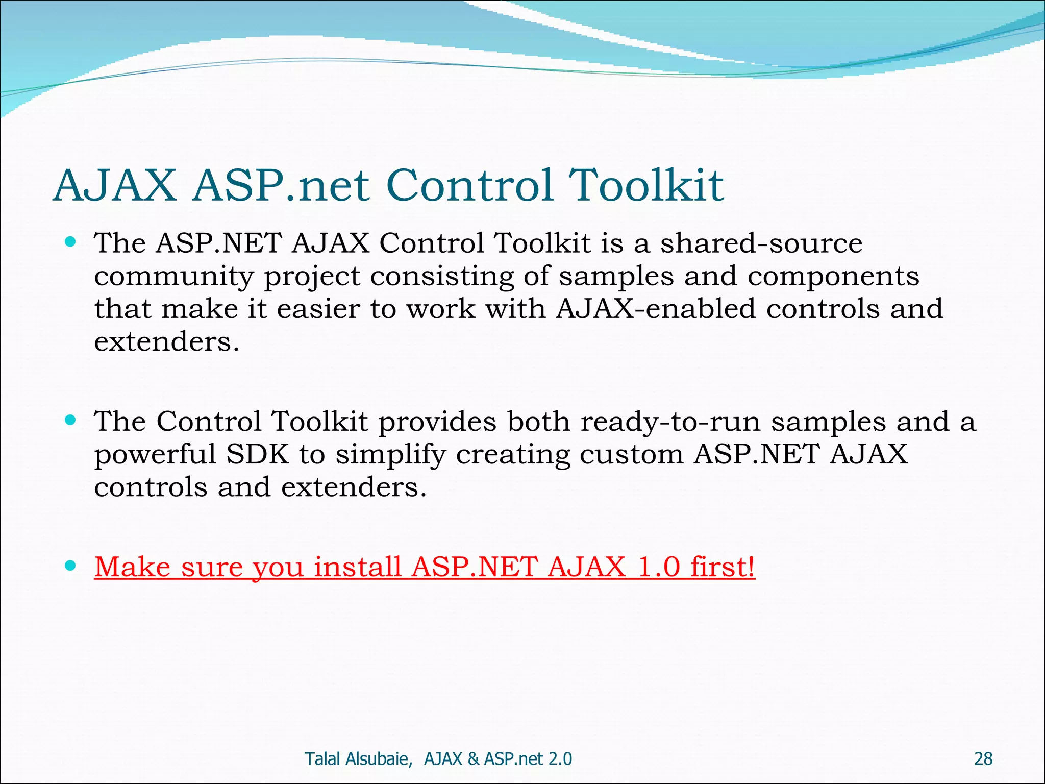 AJAX ASP.net Control Toolkit The ASP.NET AJAX Control Toolkit is a shared-source community project consisting of samples and components that make it easier to work with AJAX-enabled controls and extenders. The Control Toolkit provides both ready-to-run samples and a powerful SDK to simplify creating custom ASP.NET AJAX controls and extenders. Make sure you install ASP.NET AJAX 1.0 first! Talal Alsubaie, AJAX & ASP.net 2.0 