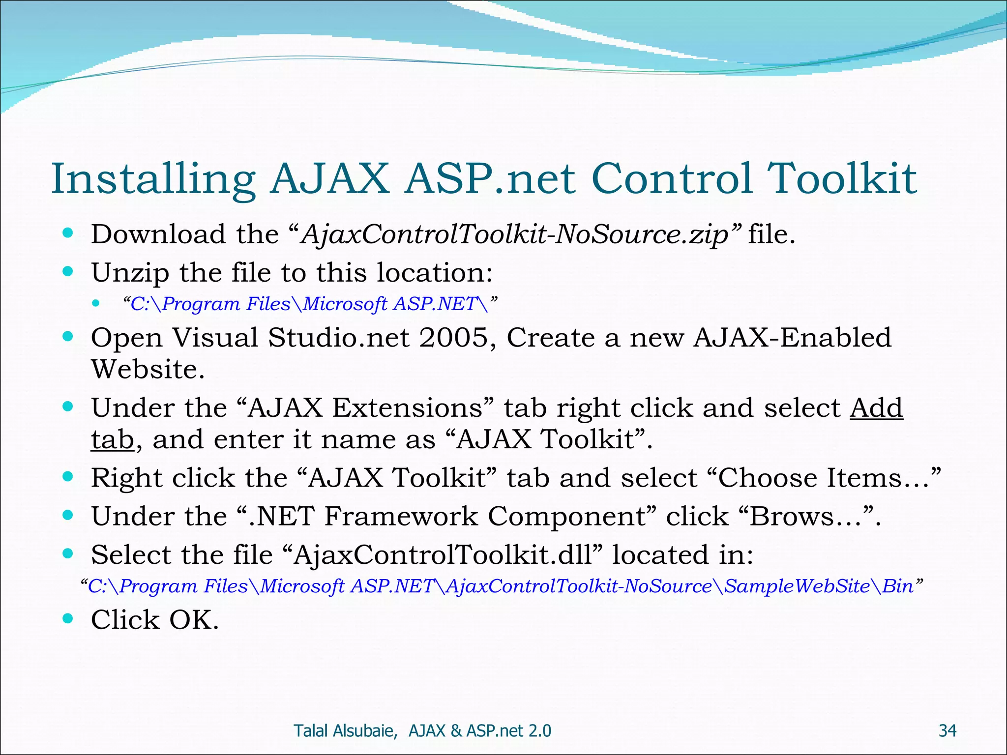 Installing AJAX ASP.net Control Toolkit Download the “ AjaxControlToolkit-NoSource.zip” file. Unzip the file to this location: “ C:\Program Files\Microsoft ASP.NET\ ” Open Visual Studio.net 2005, Create a new AJAX-Enabled Website. Under the “AJAX Extensions” tab right click and select Add tab , and enter it name as “AJAX Toolkit”. Right click the “AJAX Toolkit” tab and select “Choose Items…” Under the “.NET Framework Component” click “Brows…”. Select the file “AjaxControlToolkit.dll” located in: “ C:\Program Files\Microsoft ASP.NET\AjaxControlToolkit-NoSource\SampleWebSite\Bin ” Click OK. Talal Alsubaie, AJAX & ASP.net 2.0 