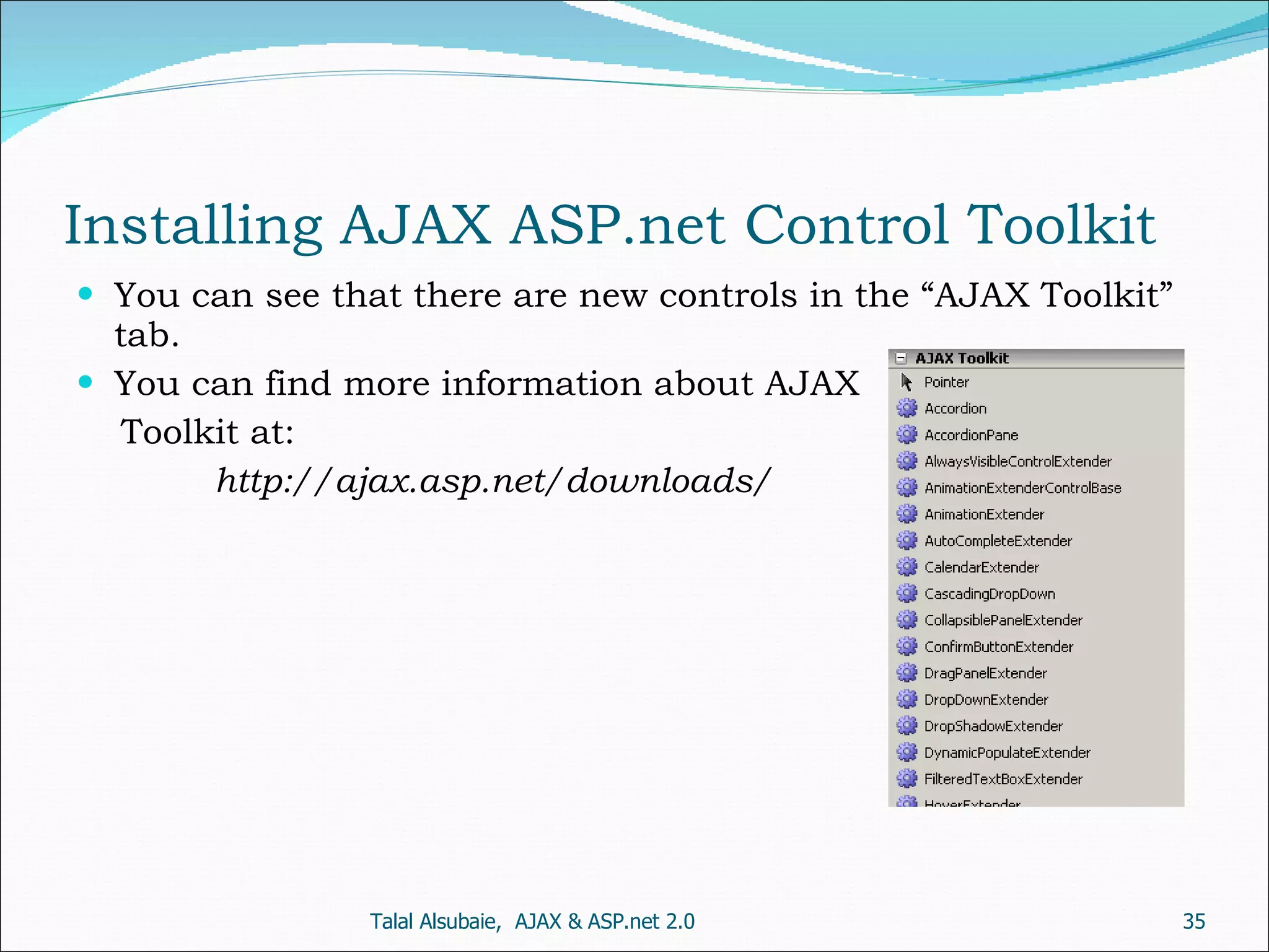 Installing AJAX ASP.net Control Toolkit You can see that there are new controls in the “AJAX Toolkit” tab. You can find more information about AJAX Toolkit at: http://ajax.asp.net/downloads/ Talal Alsubaie, AJAX & ASP.net 2.0 