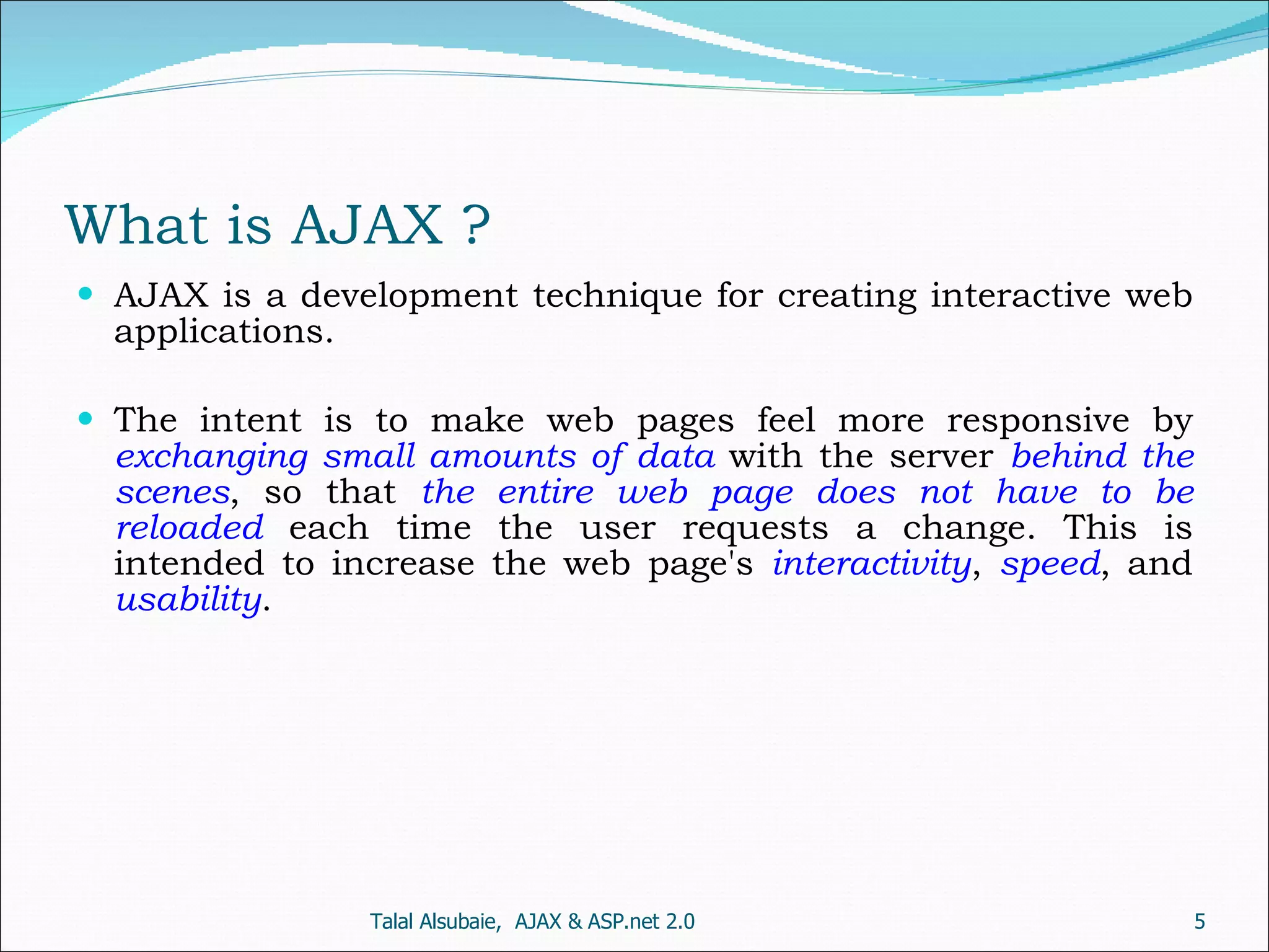 What is AJAX ? AJAX is a development technique for creating interactive web applications. The intent is to make web pages feel more responsive by exchanging small amounts of data with the server behind the scenes , so that the entire web page does not have to be reloaded each time the user requests a change. This is intended to increase the web page's interactivity , speed , and usability . Talal Alsubaie, AJAX & ASP.net 2.0 