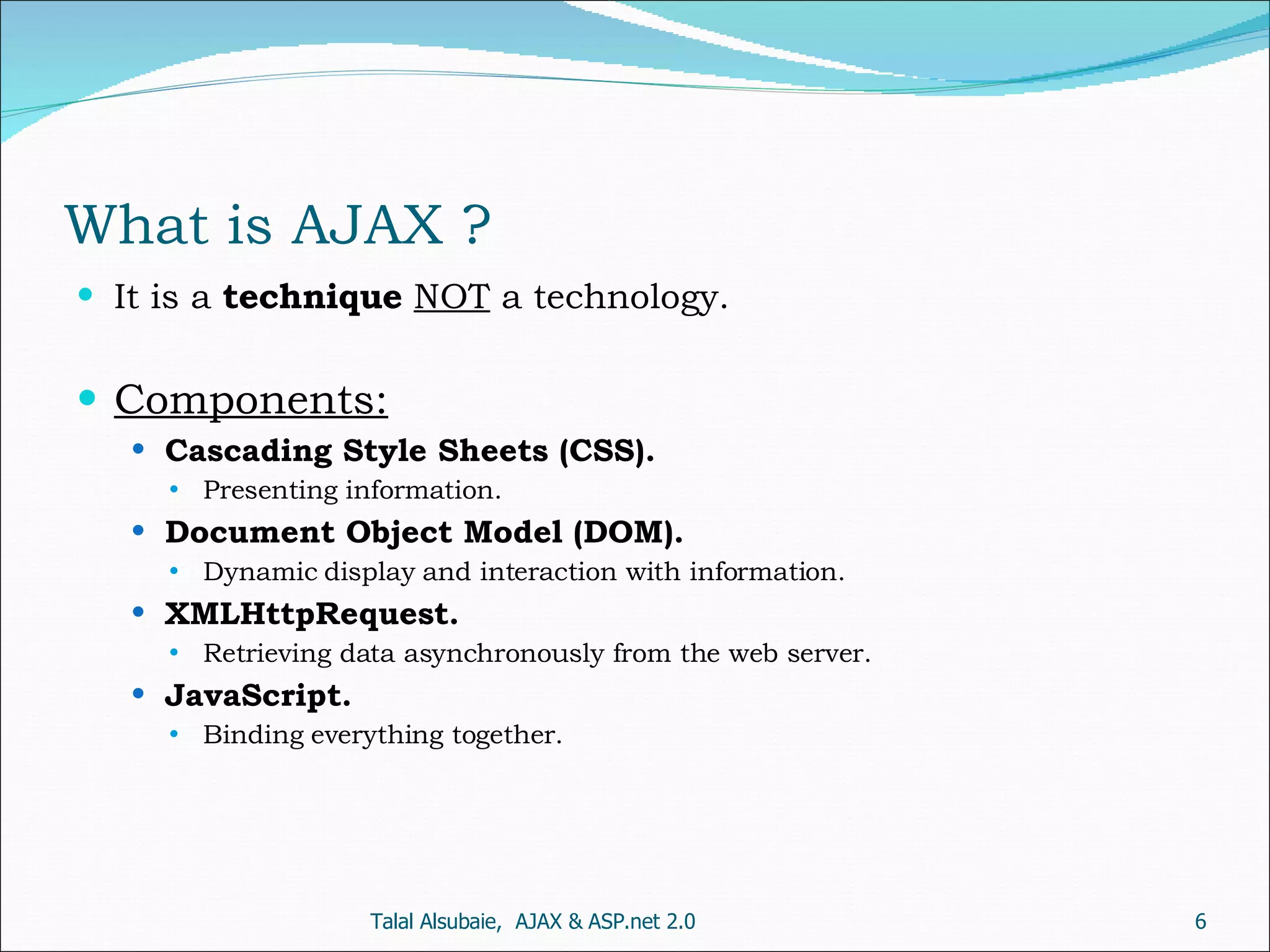 What is AJAX ? It is a technique NOT a technology. Components: Cascading Style Sheets (CSS). Presenting information. Document Object Model (DOM). Dynamic display and interaction with information. XMLHttpRequest. Retrieving data asynchronously from the web server. JavaScript. Binding everything together. Talal Alsubaie, AJAX & ASP.net 2.0 