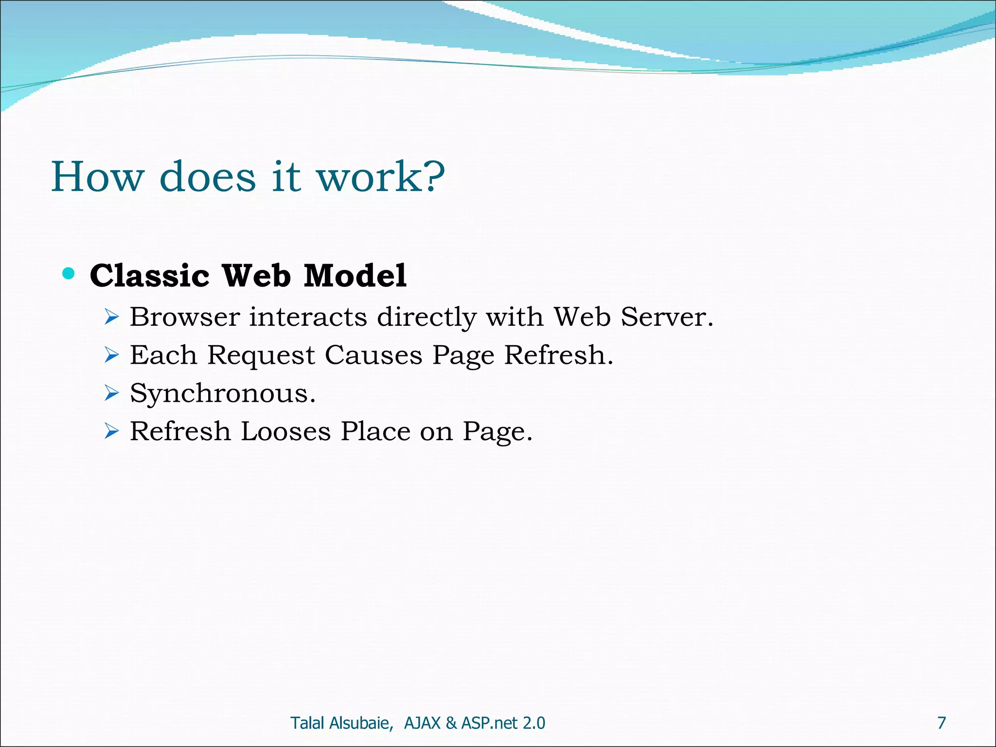How does it work? Classic Web Model Browser interacts directly with Web Server. Each Request Causes Page Refresh. Synchronous. Refresh Looses Place on Page. Talal Alsubaie, AJAX & ASP.net 2.0 