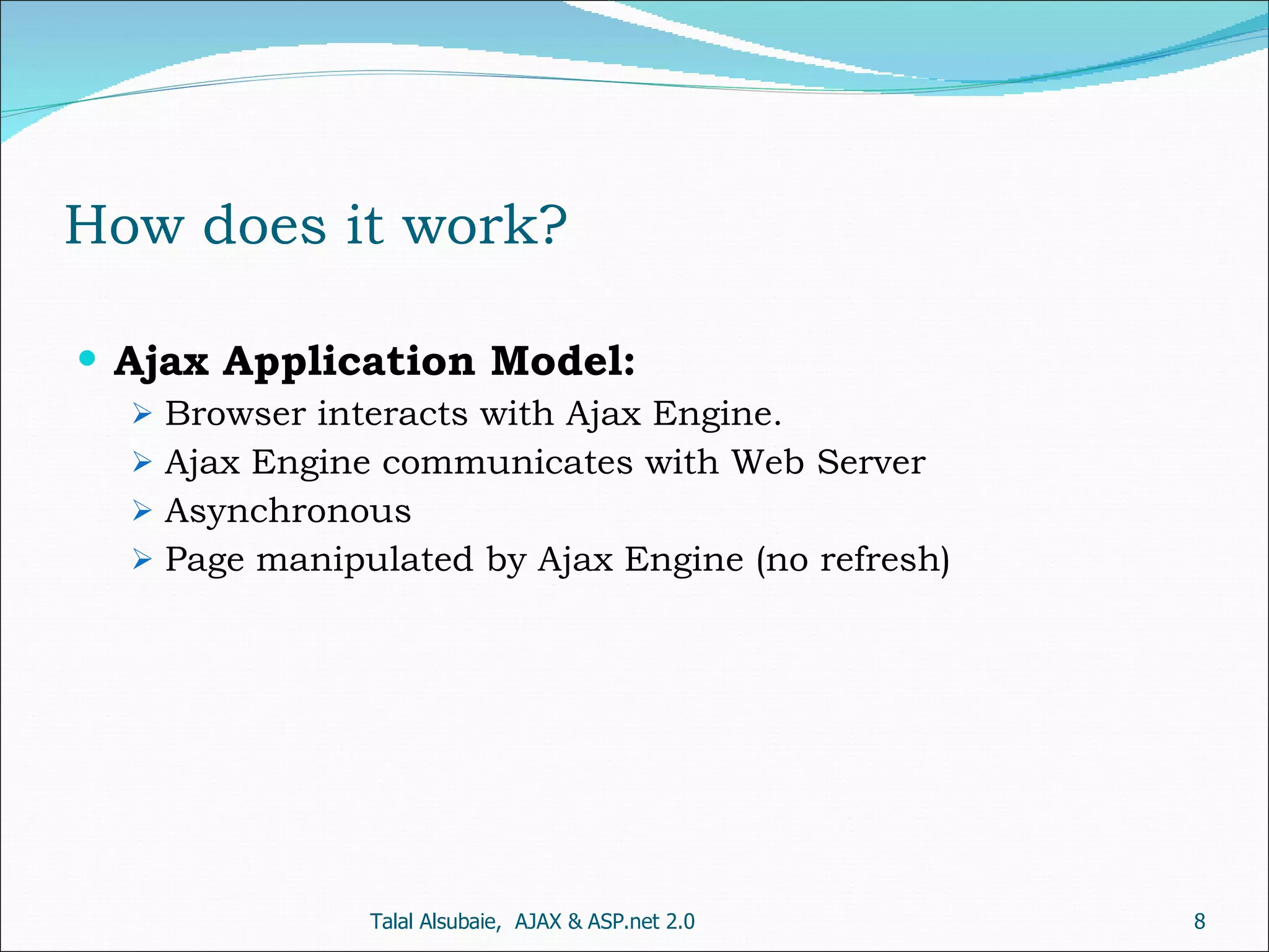 How does it work? Ajax Application Model: Browser interacts with Ajax Engine. Ajax Engine communicates with Web Server Asynchronous Page manipulated by Ajax Engine (no refresh) Talal Alsubaie, AJAX & ASP.net 2.0 