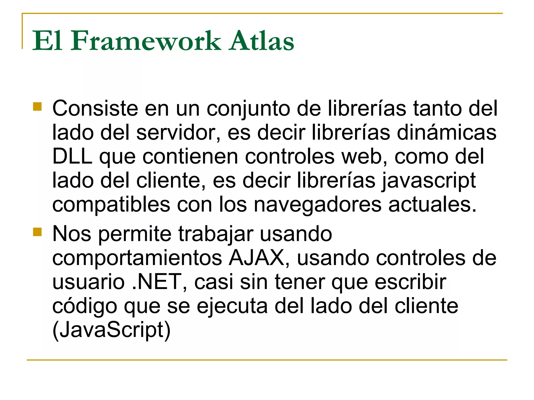 El Framework Atlas Consiste en un conjunto de librerías tanto del lado del servidor, es decir librerías dinámicas DLL que contienen controles web, como del lado del cliente, es decir librerías javascript compatibles con los navegadores actuales. Nos permite trabajar usando comportamientos AJAX, usando controles de usuario .NET, casi sin tener que escribir código que se ejecuta del lado del cliente (JavaScript) 