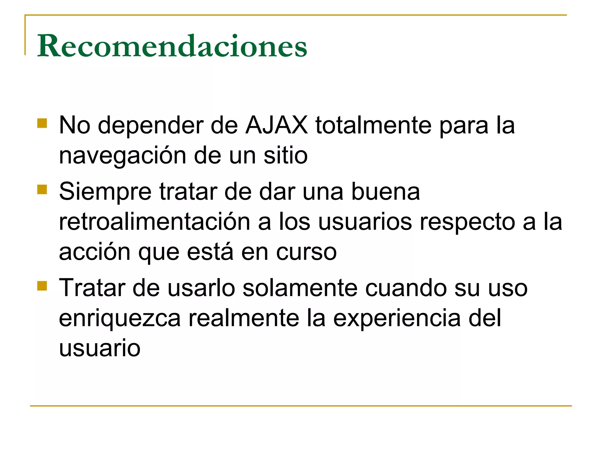 Recomendaciones No depender de AJAX totalmente para la navegación de un sitio Siempre tratar de dar una buena retroalimentación a los usuarios respecto a la acción que está en curso Tratar de usarlo solamente cuando su uso enriquezca realmente la experiencia del usuario 
