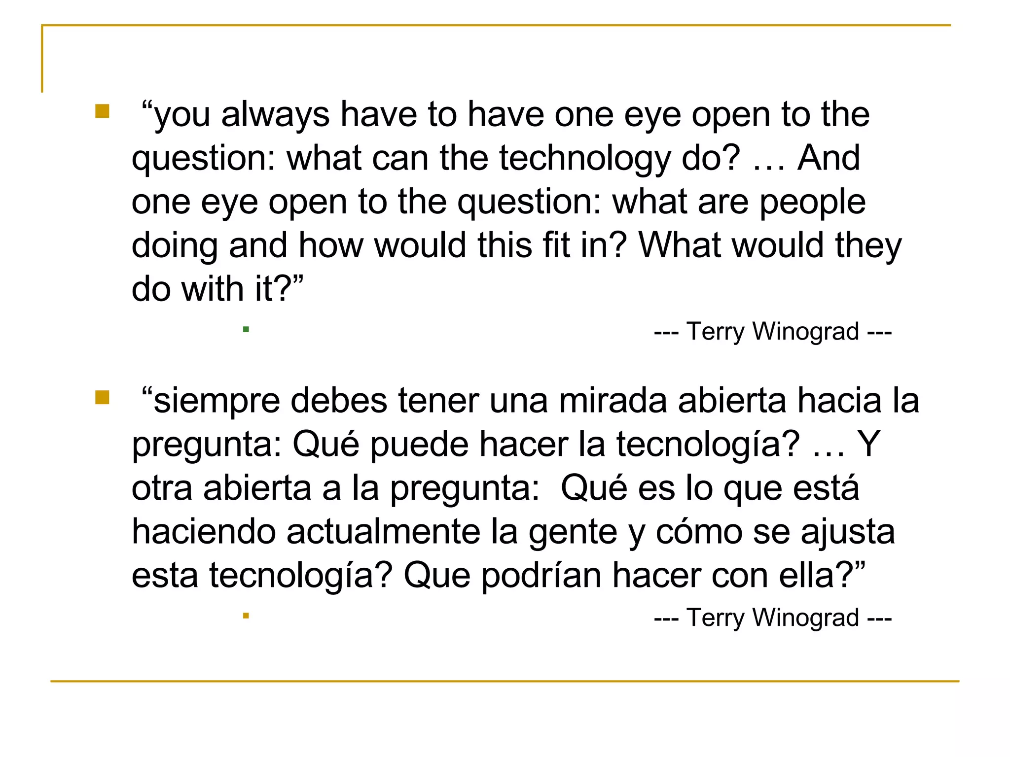 “ you always have to have one eye open to the question: what can the technology do? … And one eye open to the question: what are people doing and how would this fit in? What would they do with it?” --- Terry Winograd --- “ siempre debes tener una mirada abierta hacia la pregunta: Qué puede hacer la tecnología? … Y otra abierta a la pregunta:  Qué es lo que está haciendo actualmente la gente y cómo se ajusta esta tecnología? Que podrían hacer con ella?” --- Terry Winograd --- 