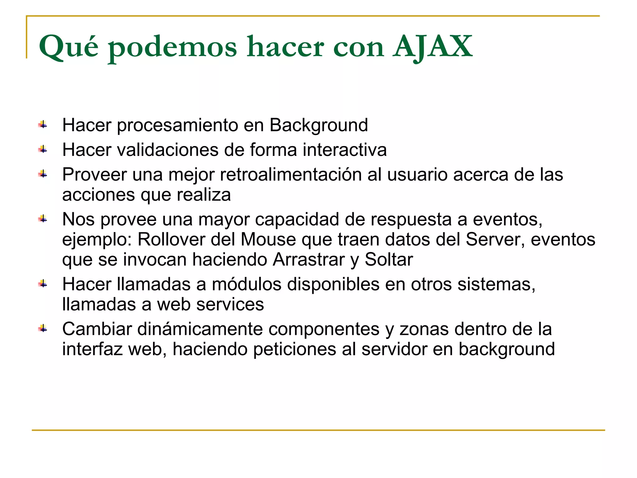 Qué podemos hacer con AJAX Hacer procesamiento en Background Hacer validaciones de forma interactiva Proveer una mejor retroalimentación al usuario acerca de las acciones que realiza Nos provee una mayor capacidad de respuesta a eventos, ejemplo: Rollover del Mouse que traen datos del Server, eventos que se invocan haciendo Arrastrar y Soltar Hacer llamadas a módulos disponibles en otros sistemas, llamadas a web services Cambiar dinámicamente componentes y zonas dentro de la interfaz web, haciendo peticiones al servidor en background 