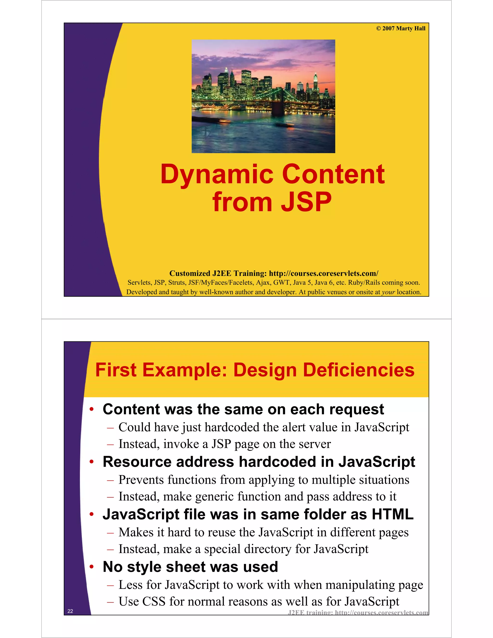 © 2007 Marty Hall




                     Dynamic Content
                        from JSP

                        Customized J2EE Training: http://courses.coreservlets.com/
          Servlets, JSP, Struts, JSF/MyFaces/Facelets, Ajax, GWT, Java 5, Java 6, etc. Ruby/Rails coming soon.
          Developed and taught by well-known author and developer. At public venues or onsite at your location.




     First Example: Design Deficiencies
     • Content was the same on each request
       – Could have just hardcoded the alert value in JavaScript
       – Instead, invoke a JSP page on the server
     • Resource address hardcoded in JavaScript
       – Prevents functions from applying to multiple situations
       – Instead, make generic function and pass address to it
     • JavaScript file was in same folder as HTML
       – Makes it hard to reuse the JavaScript in different pages
       – Instead, make a special directory for JavaScript
     • No style sheet was used
       – Less for JavaScript to work with when manipulating page
       – Use CSS for normal reasons as well as for JavaScript
22                                                               J2EE training: http://courses.coreservlets.com
 