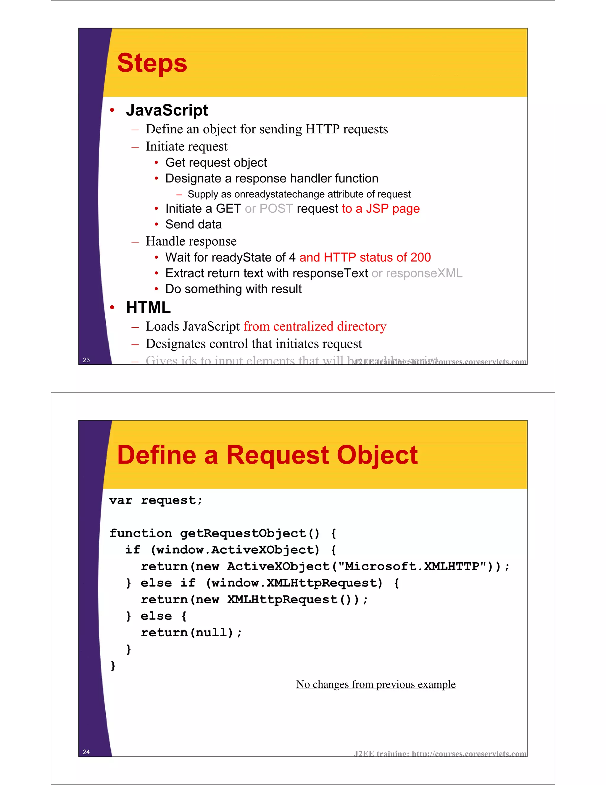 Steps
     • JavaScript
       – Define an object for sending HTTP requests
       – Initiate request
           • Get request object
           • Designate a response handler function
                – Supply as onreadystatechange attribute of request
           • Initiate a GET or POST request to a JSP page
           • Send data
       – Handle response
           • Wait for readyState of 4 and HTTP status of 200
           • Extract return text with responseText or responseXML
           • Do something with result
     • HTML
       – Loads JavaScript from centralized directory
       – Designates control that initiates request
23
       – Gives ids to input elements that will be read by script
                                                J2EE training: http://courses.coreservlets.com




     Define a Request Object
     var request;

     function getRequestObject() {
       if (window.ActiveXObject) {
         return(new ActiveXObject("Microsoft.XMLHTTP"));
       } else if (window.XMLHttpRequest) {
         return(new XMLHttpRequest());
       } else {
         return(null);
       }
     }
                                           No changes from previous example




24                                                     J2EE training: http://courses.coreservlets.com
 