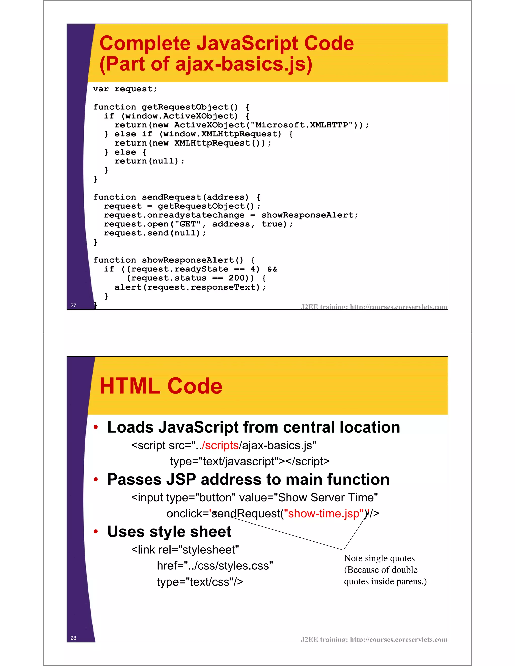 Complete JavaScript Code
      (Part of ajax-basics.js)
     var request;
     function getRequestObject() {
       if (window.ActiveXObject) {
         return(new ActiveXObject("Microsoft.XMLHTTP"));
       } else if (window.XMLHttpRequest) {
         return(new XMLHttpRequest());
       } else {
         return(null);
       }
     }

     function sendRequest(address) {
       request = getRequestObject();
       request.onreadystatechange = showResponseAlert;
       request.open("GET", address, true);
       request.send(null);
     }

     function showResponseAlert() {
       if ((request.readyState == 4) &&
           (request.status == 200)) {
         alert(request.responseText);
       }
27   }                                        J2EE training: http://courses.coreservlets.com




      HTML Code
     • Loads JavaScript from central location
            <script src="../scripts/ajax-basics.js"
                    type="text/javascript"></script>
     • Passes JSP address to main function
            <input type="button" value="Show Server Time"
                   onclick='sendRequest("show-time.jsp")'/>
     • Uses style sheet
            <link rel="stylesheet"
                                                           Note single quotes
                  href="../css/styles.css"                 (Because of double
                  type="text/css"/>                        quotes inside parens.)




28                                            J2EE training: http://courses.coreservlets.com
 