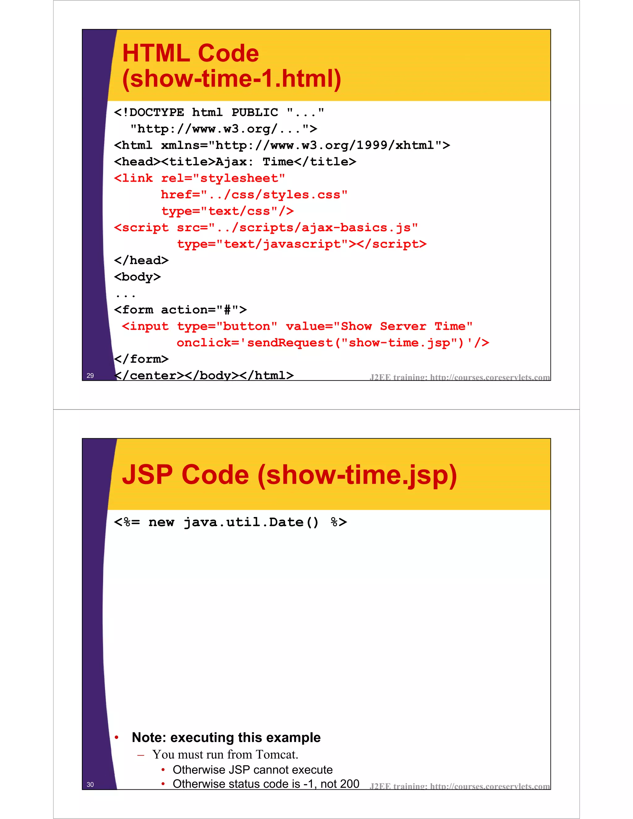 HTML Code
      (show-time-1.html)
     <!DOCTYPE html PUBLIC "..."
       "http://www.w3.org/...">
     <html xmlns="http://www.w3.org/1999/xhtml">
     <head><title>Ajax: Time</title>
     <link rel="stylesheet"
            href="../css/styles.css"
            type="text/css"/>
     <script src="../scripts/ajax-basics.js"
              type="text/javascript"></script>
     </head>
     <body>
     ...
     <form action="#">
      <input type="button" value="Show Server Time"
              onclick='sendRequest("show-time.jsp")'/>
     </form>
29   </center></body></html>           J2EE training: http://courses.coreservlets.com




      JSP Code (show-time.jsp)
     <%= new java.util.Date() %>




     • Note: executing this example
        – You must run from Tomcat.
             • Otherwise JSP cannot execute
30           • Otherwise status code is -1, not 200   J2EE training: http://courses.coreservlets.com
 
