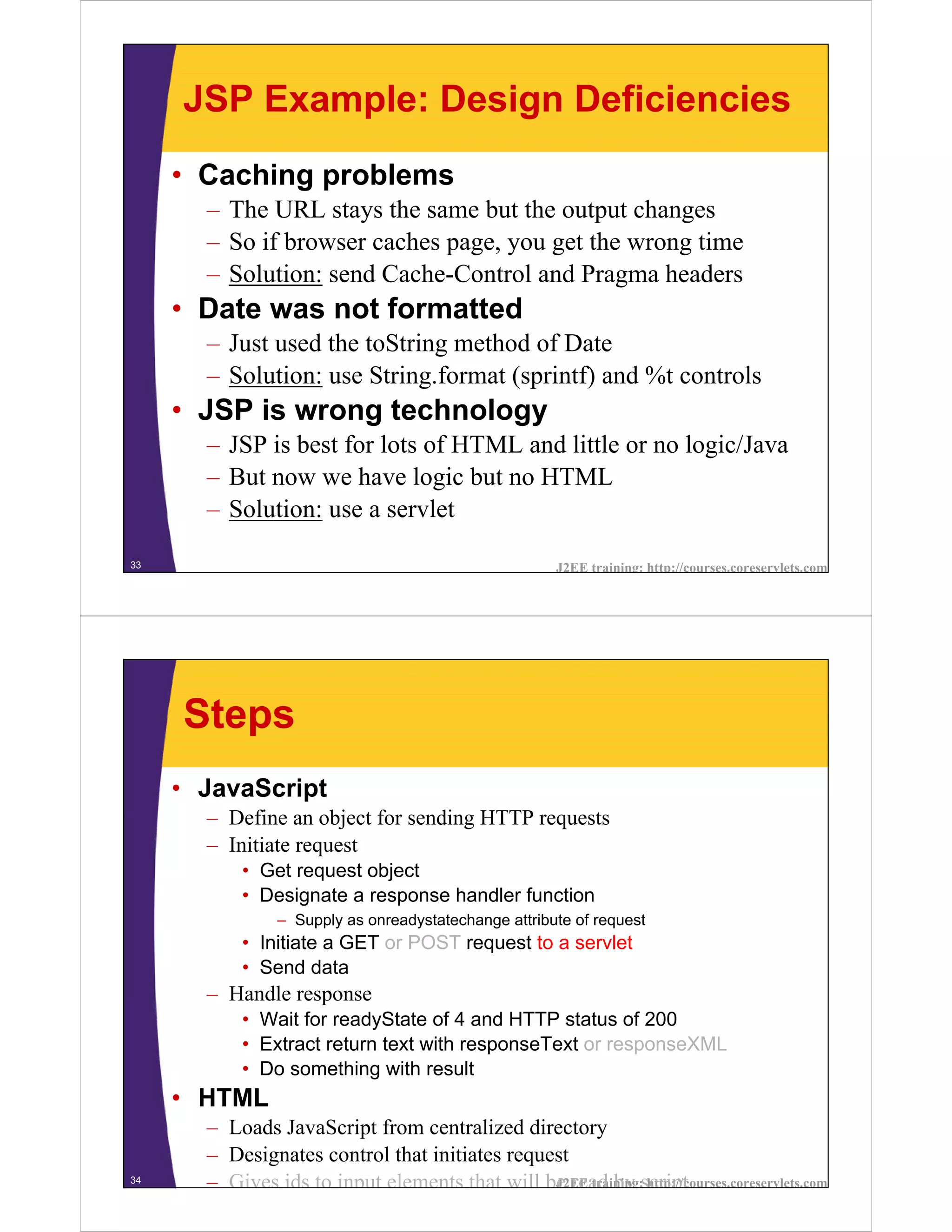 JSP Example: Design Deficiencies
     • Caching problems
       – The URL stays the same but the output changes
       – So if browser caches page, you get the wrong time
       – Solution: send Cache-Control and Pragma headers
     • Date was not formatted
       – Just used the toString method of Date
       – Solution: use String.format (sprintf) and %t controls
     • JSP is wrong technology
       – JSP is best for lots of HTML and little or no logic/Java
       – But now we have logic but no HTML
       – Solution: use a servlet

33                                                     J2EE training: http://courses.coreservlets.com




     Steps
     • JavaScript
       – Define an object for sending HTTP requests
       – Initiate request
           • Get request object
           • Designate a response handler function
                – Supply as onreadystatechange attribute of request
           • Initiate a GET or POST request to a servlet
           • Send data
       – Handle response
           • Wait for readyState of 4 and HTTP status of 200
           • Extract return text with responseText or responseXML
           • Do something with result
     • HTML
       – Loads JavaScript from centralized directory
       – Designates control that initiates request
34
       – Gives ids to input elements that will be read by script
                                                J2EE training: http://courses.coreservlets.com
 