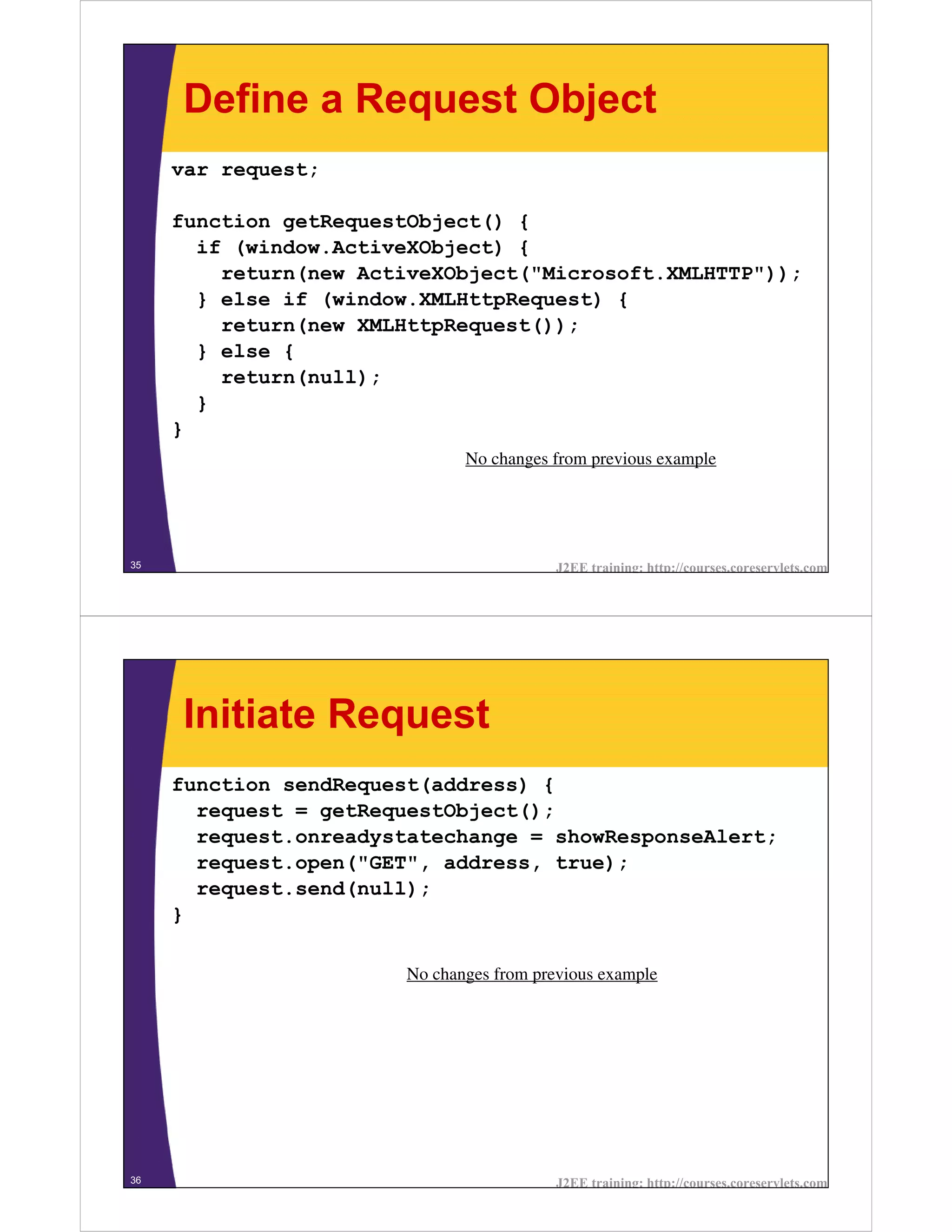 Define a Request Object
     var request;

     function getRequestObject() {
       if (window.ActiveXObject) {
         return(new ActiveXObject("Microsoft.XMLHTTP"));
       } else if (window.XMLHttpRequest) {
         return(new XMLHttpRequest());
       } else {
         return(null);
       }
     }
                               No changes from previous example




35                                         J2EE training: http://courses.coreservlets.com




     Initiate Request
     function sendRequest(address) {
       request = getRequestObject();
       request.onreadystatechange = showResponseAlert;
       request.open("GET", address, true);
       request.send(null);
     }

                        No changes from previous example




36                                         J2EE training: http://courses.coreservlets.com
 