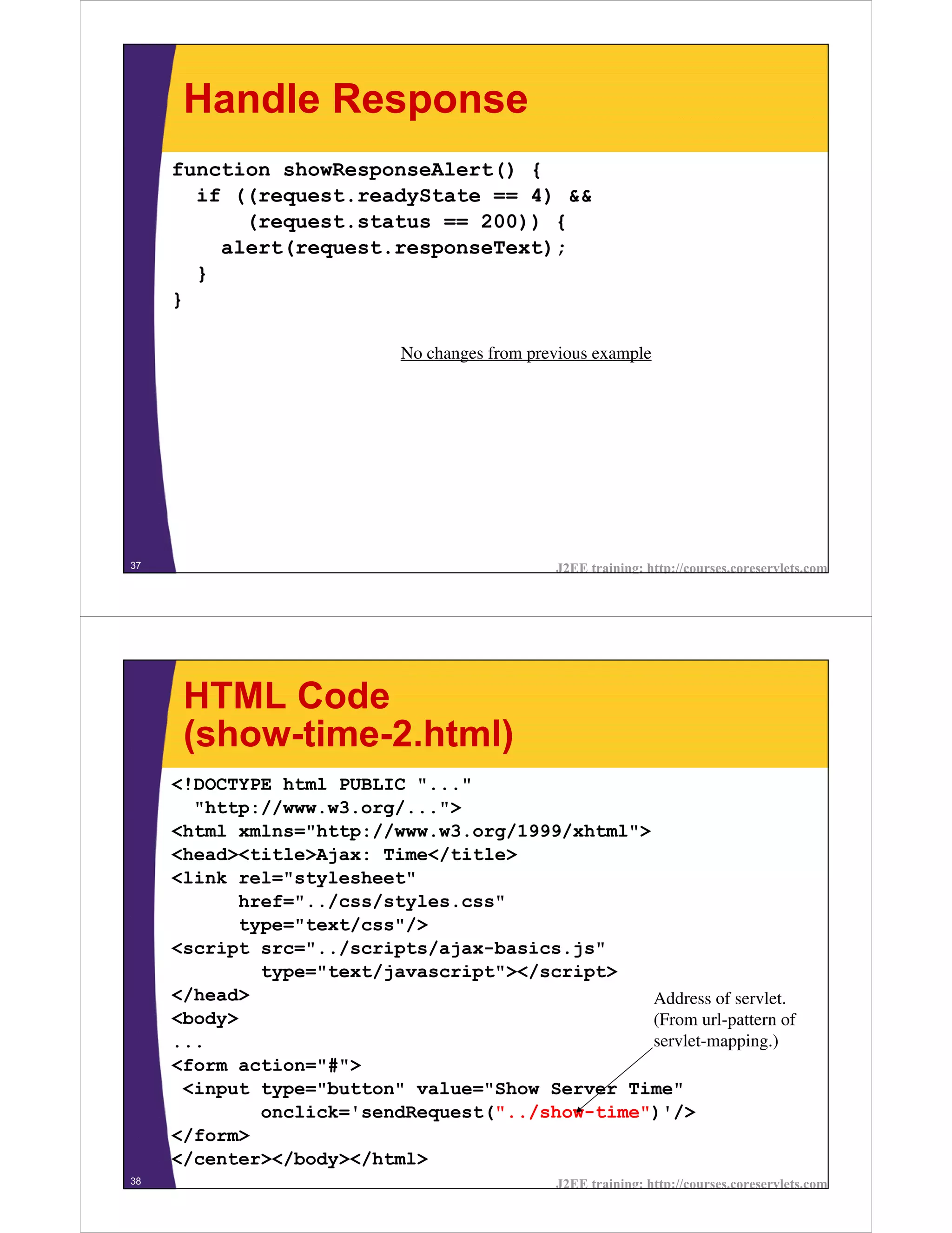 Handle Response
     function showResponseAlert() {
       if ((request.readyState == 4) &&
           (request.status == 200)) {
         alert(request.responseText);
       }
     }

                            No changes from previous example




37                                             J2EE training: http://courses.coreservlets.com




      HTML Code
      (show-time-2.html)
     <!DOCTYPE html PUBLIC "..."
       "http://www.w3.org/...">
     <html xmlns="http://www.w3.org/1999/xhtml">
     <head><title>Ajax: Time</title>
     <link rel="stylesheet"
           href="../css/styles.css"
           type="text/css"/>
     <script src="../scripts/ajax-basics.js"
             type="text/javascript"></script>
     </head>                                     Address of servlet.
     <body>                                      (From url-pattern of
     ...                                         servlet-mapping.)
     <form action="#">
      <input type="button" value="Show Server Time"
             onclick='sendRequest("../show-time")'/>
     </form>
     </center></body></html>
38                                             J2EE training: http://courses.coreservlets.com
 