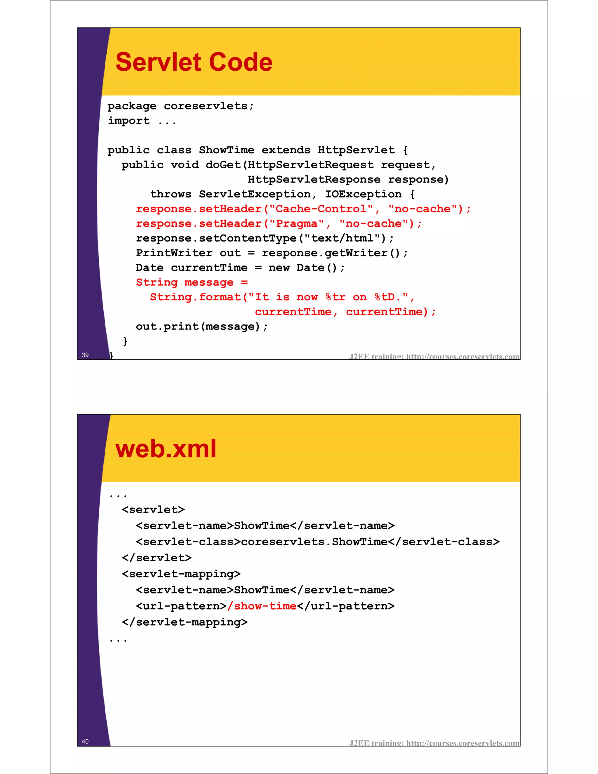 Servlet Code
     package coreservlets;
     import ...

     public class ShowTime extends HttpServlet {
       public void doGet(HttpServletRequest request,
                         HttpServletResponse response)
           throws ServletException, IOException {
         response.setHeader("Cache-Control", "no-cache");
         response.setHeader("Pragma", "no-cache");
         response.setContentType("text/html");
         PrintWriter out = response.getWriter();
         Date currentTime = new Date();
         String message =
           String.format("It is now %tr on %tD.",
                          currentTime, currentTime);
         out.print(message);
       }
39   }                                  J2EE training: http://courses.coreservlets.com




      web.xml
     ...
       <servlet>
         <servlet-name>ShowTime</servlet-name>
         <servlet-class>coreservlets.ShowTime</servlet-class>
       </servlet>
       <servlet-mapping>
         <servlet-name>ShowTime</servlet-name>
         <url-pattern>/show-time</url-pattern>
       </servlet-mapping>
     ...




40                                                  J2EE training: http://courses.coreservlets.com
 