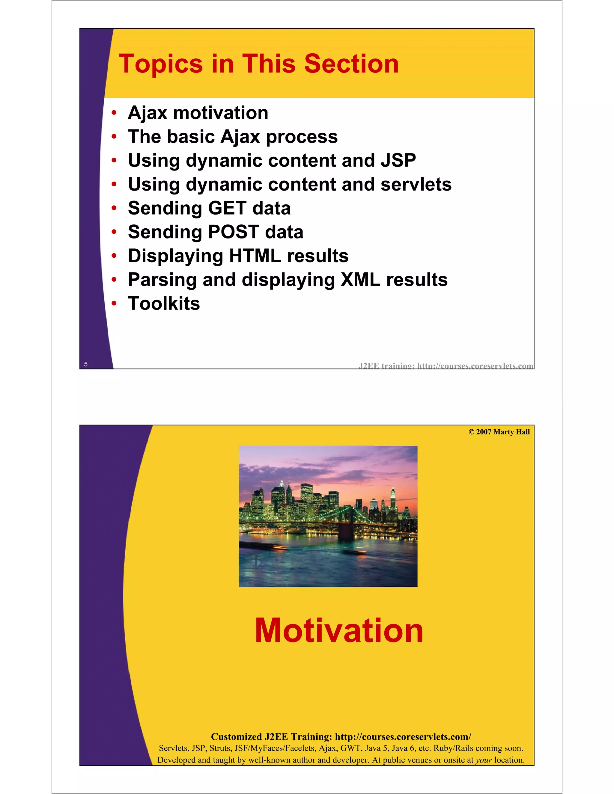 Topics in This Section
    •   Ajax motivation
    •   The basic Ajax process
    •   Using dynamic content and JSP
    •   Using dynamic content and servlets
    •   Sending GET data
    •   Sending POST data
    •   Displaying HTML results
    •   Parsing and displaying XML results
    •   Toolkits

5                                                                 J2EE training: http://courses.coreservlets.com




                                                                                                © 2007 Marty Hall




                                     Motivation

                         Customized J2EE Training: http://courses.coreservlets.com/
           Servlets, JSP, Struts, JSF/MyFaces/Facelets, Ajax, GWT, Java 5, Java 6, etc. Ruby/Rails coming soon.
           Developed and taught by well-known author and developer. At public venues or onsite at your location.
 