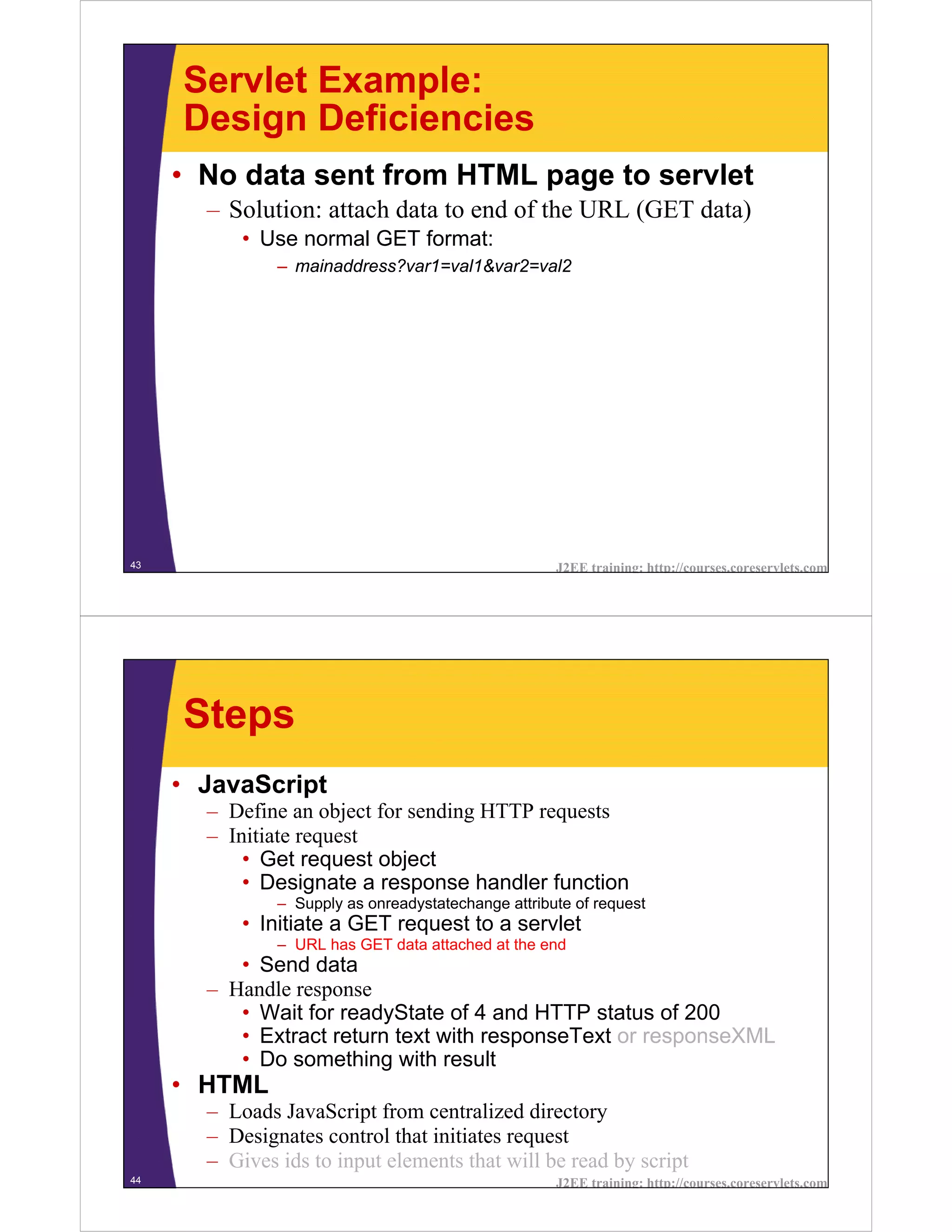 Servlet Example:
     Design Deficiencies
     • No data sent from HTML page to servlet
       – Solution: attach data to end of the URL (GET data)
           • Use normal GET format:
               – mainaddress?var1=val1&var2=val2




43                                                   J2EE training: http://courses.coreservlets.com




     Steps
     • JavaScript
       – Define an object for sending HTTP requests
       – Initiate request
           • Get request object
           • Designate a response handler function
               – Supply as onreadystatechange attribute of request
           • Initiate a GET request to a servlet
               – URL has GET data attached at the end
          • Send data
       – Handle response
          • Wait for readyState of 4 and HTTP status of 200
          • Extract return text with responseText or responseXML
          • Do something with result
     • HTML
       – Loads JavaScript from centralized directory
       – Designates control that initiates request
       – Gives ids to input elements that will be read by script
44                                                   J2EE training: http://courses.coreservlets.com
 