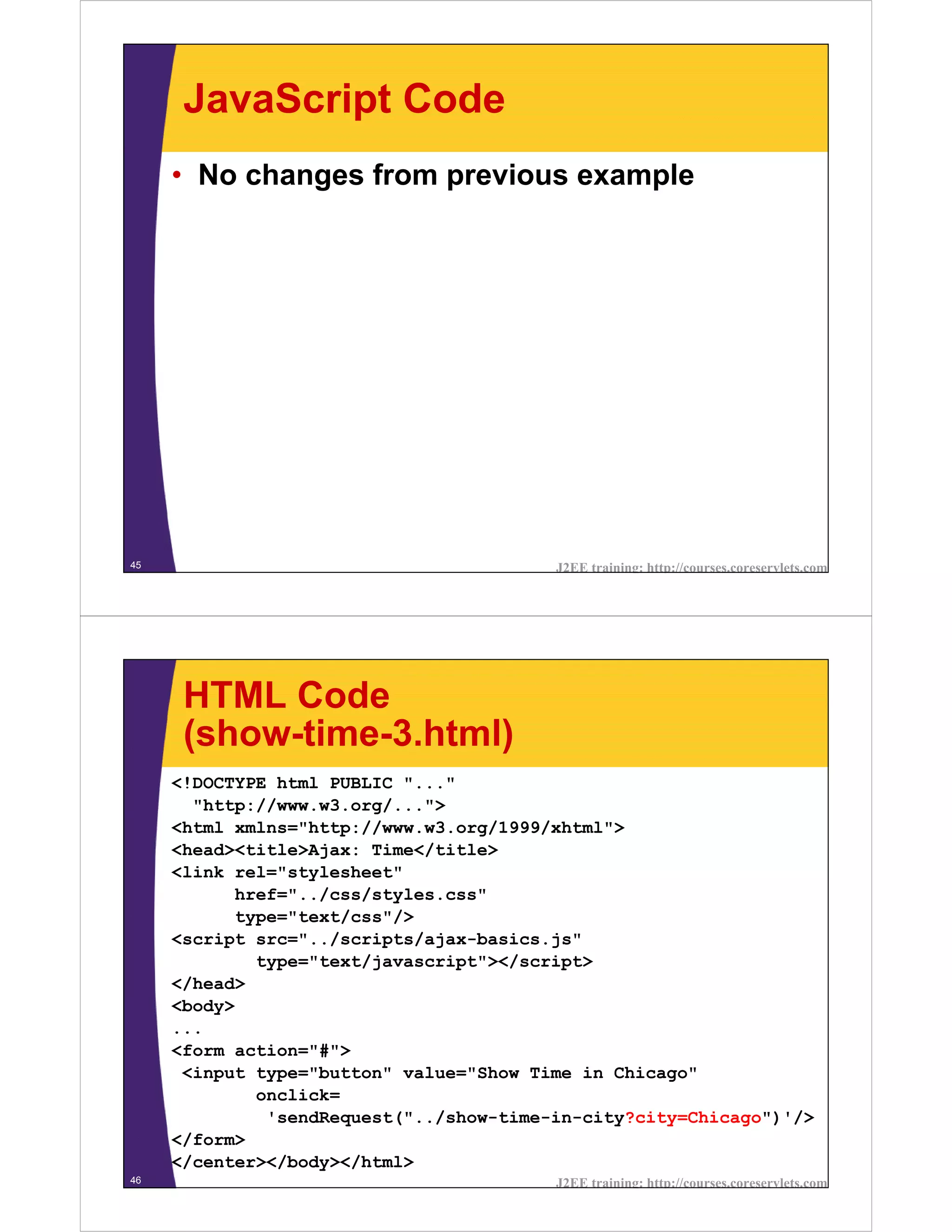 JavaScript Code
     • No changes from previous example




45                                       J2EE training: http://courses.coreservlets.com




      HTML Code
      (show-time-3.html)
     <!DOCTYPE html PUBLIC "..."
       "http://www.w3.org/...">
     <html xmlns="http://www.w3.org/1999/xhtml">
     <head><title>Ajax: Time</title>
     <link rel="stylesheet"
           href="../css/styles.css"
           type="text/css"/>
     <script src="../scripts/ajax-basics.js"
             type="text/javascript"></script>
     </head>
     <body>
     ...
     <form action="#">
      <input type="button" value="Show Time in Chicago"
             onclick=
              'sendRequest("../show-time-in-city?city=Chicago")'/>
     </form>
     </center></body></html>
46                                       J2EE training: http://courses.coreservlets.com
 