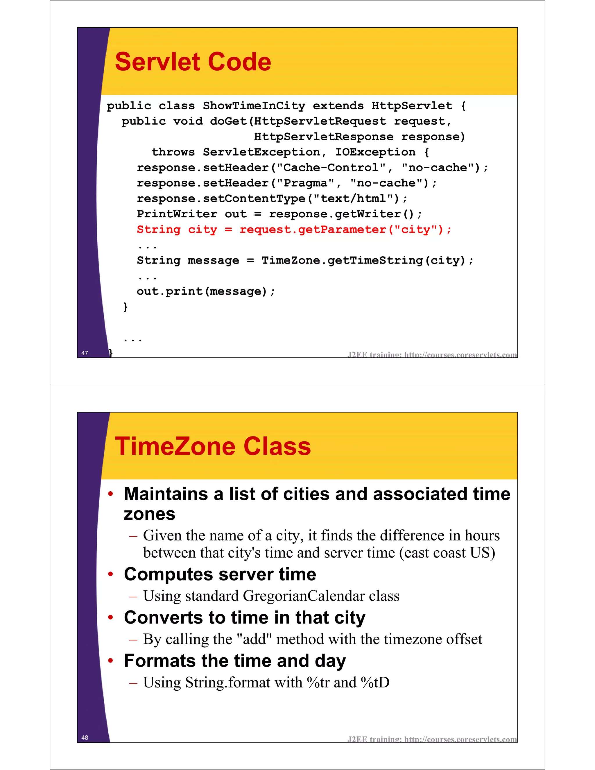 Servlet Code
     public class ShowTimeInCity extends HttpServlet {
       public void doGet(HttpServletRequest request,
                         HttpServletResponse response)
           throws ServletException, IOException {
         response.setHeader("Cache-Control", "no-cache");
         response.setHeader("Pragma", "no-cache");
         response.setContentType("text/html");
         PrintWriter out = response.getWriter();
         String city = request.getParameter("city");
         ...
         String message = TimeZone.getTimeString(city);
         ...
         out.print(message);
       }

         ...
47   }                                       J2EE training: http://courses.coreservlets.com




         TimeZone Class
     • Maintains a list of cities and associated time
       zones
          – Given the name of a city, it finds the difference in hours
            between that city's time and server time (east coast US)
     • Computes server time
          – Using standard GregorianCalendar class
     • Converts to time in that city
          – By calling the "add" method with the timezone offset
     • Formats the time and day
          – Using String.format with %tr and %tD


48                                           J2EE training: http://courses.coreservlets.com
 