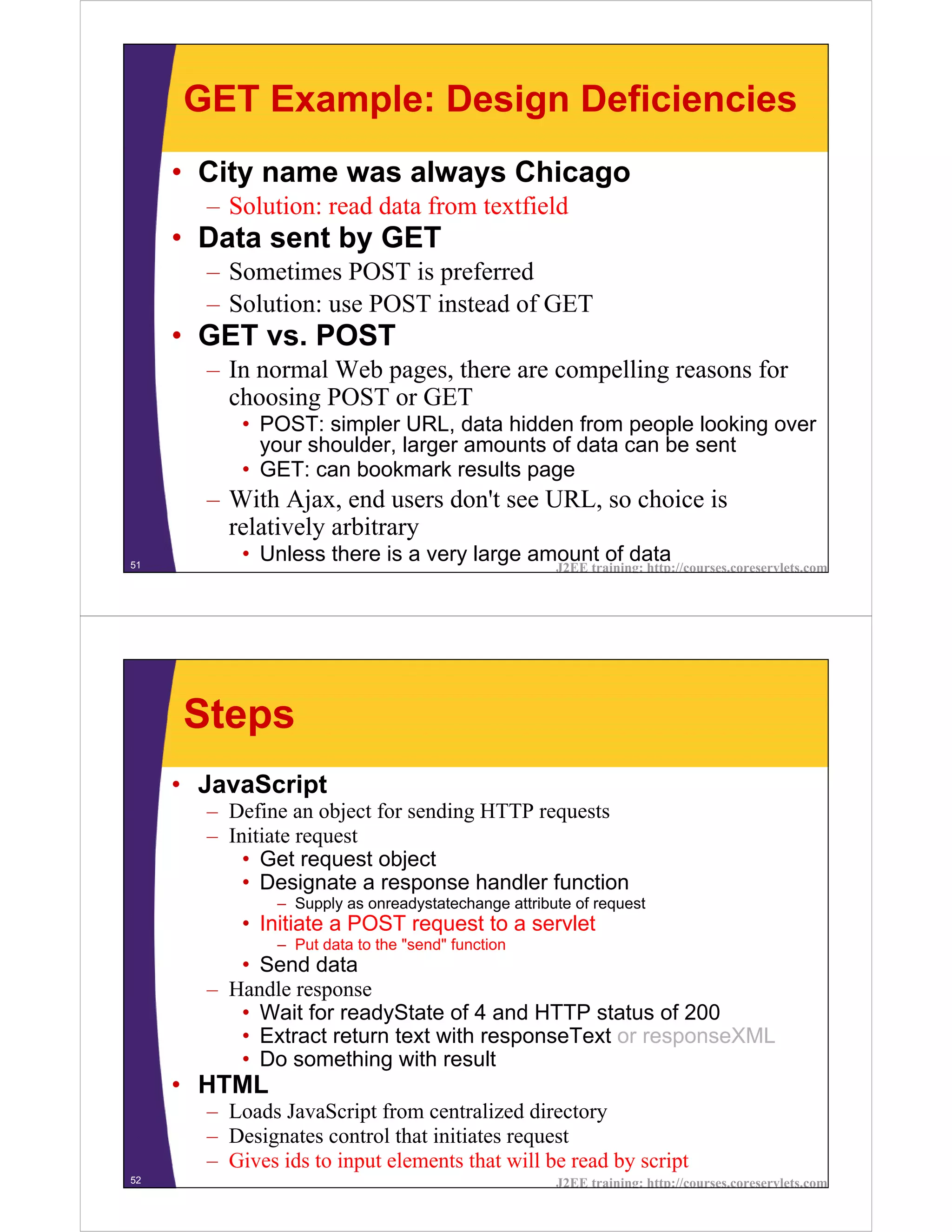 GET Example: Design Deficiencies
     • City name was always Chicago
       – Solution: read data from textfield
     • Data sent by GET
       – Sometimes POST is preferred
       – Solution: use POST instead of GET
     • GET vs. POST
       – In normal Web pages, there are compelling reasons for
         choosing POST or GET
           • POST: simpler URL, data hidden from people looking over
             your shoulder, larger amounts of data can be sent
           • GET: can bookmark results page
       – With Ajax, end users don't see URL, so choice is
         relatively arbitrary
51
           • Unless there is a very large amount of data
                                                     J2EE training: http://courses.coreservlets.com




     Steps
     • JavaScript
       – Define an object for sending HTTP requests
       – Initiate request
           • Get request object
           • Designate a response handler function
               – Supply as onreadystatechange attribute of request
           • Initiate a POST request to a servlet
               – Put data to the "send" function
          • Send data
       – Handle response
          • Wait for readyState of 4 and HTTP status of 200
          • Extract return text with responseText or responseXML
          • Do something with result
     • HTML
       – Loads JavaScript from centralized directory
       – Designates control that initiates request
       – Gives ids to input elements that will be read by script
52                                                   J2EE training: http://courses.coreservlets.com
 