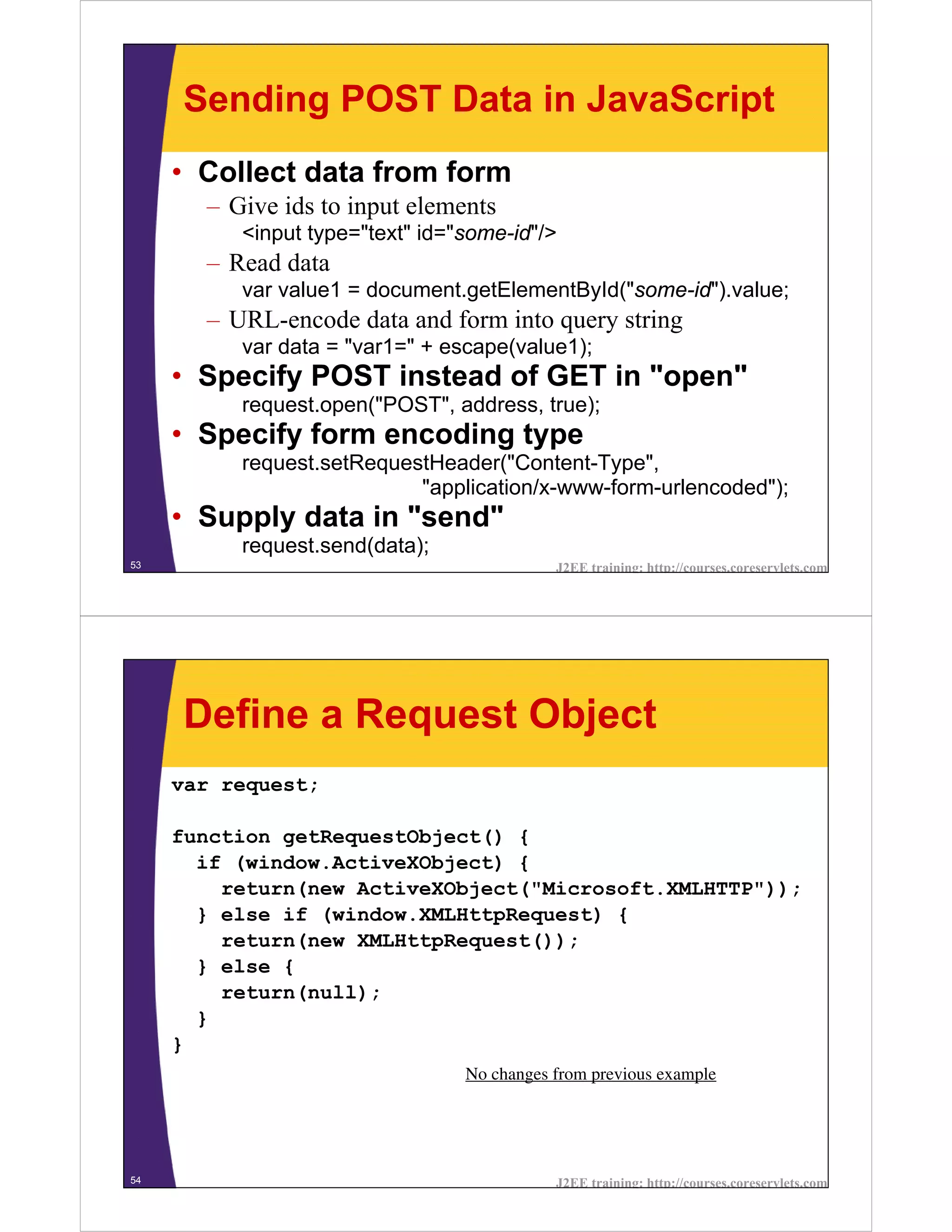 Sending POST Data in JavaScript
     • Collect data from form
       – Give ids to input elements
          <input type="text" id="some-id"/>
       – Read data
          var value1 = document.getElementById("some-id").value;
       – URL-encode data and form into query string
          var data = "var1=" + escape(value1);
     • Specify POST instead of GET in "open"
          request.open("POST", address, true);
     • Specify form encoding type
          request.setRequestHeader("Content-Type",
                           "application/x-www-form-urlencoded");
     • Supply data in "send"
          request.send(data);
53                                          J2EE training: http://courses.coreservlets.com




     Define a Request Object
     var request;

     function getRequestObject() {
       if (window.ActiveXObject) {
         return(new ActiveXObject("Microsoft.XMLHTTP"));
       } else if (window.XMLHttpRequest) {
         return(new XMLHttpRequest());
       } else {
         return(null);
       }
     }
                                 No changes from previous example




54                                          J2EE training: http://courses.coreservlets.com
 