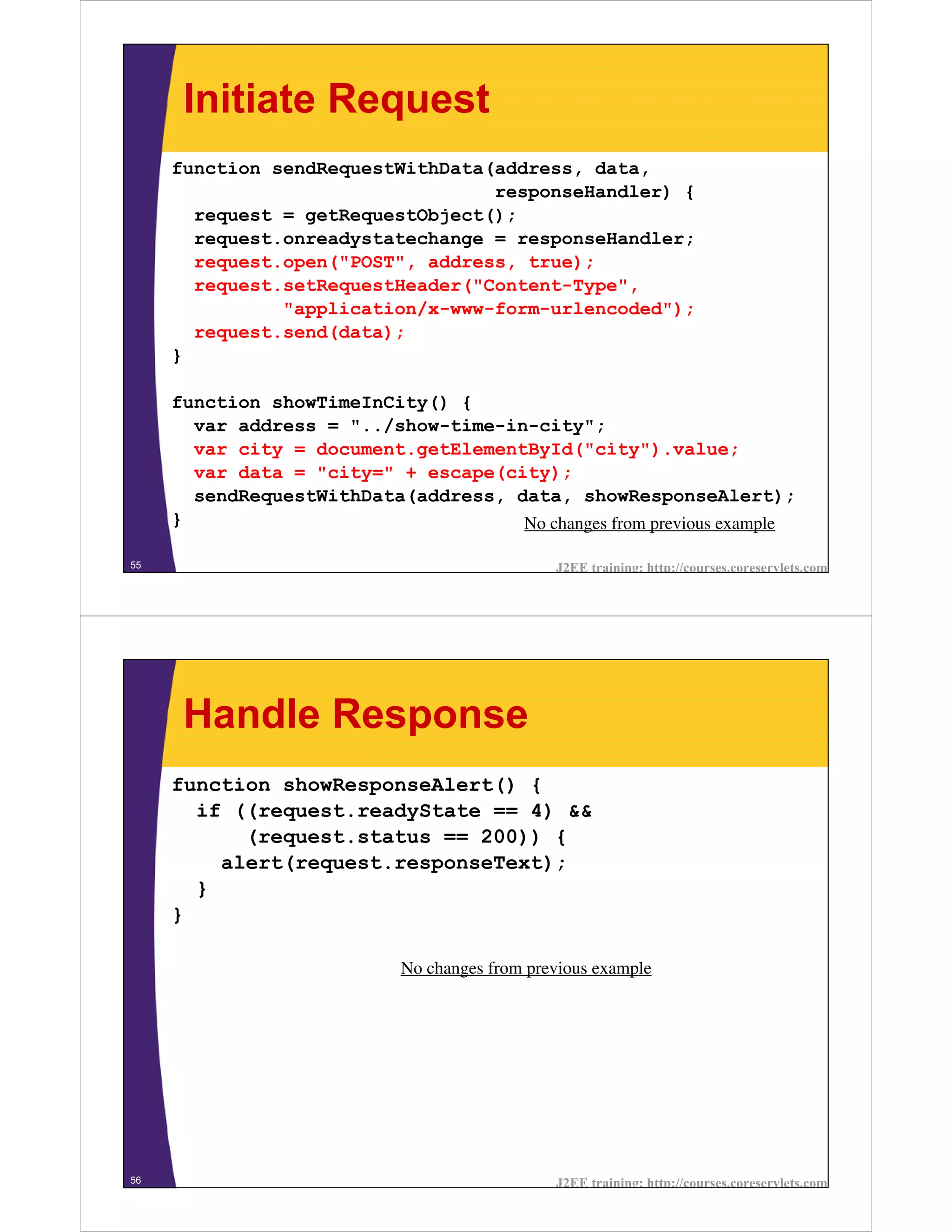 Initiate Request
     function sendRequestWithData(address, data,
                                  responseHandler) {
       request = getRequestObject();
       request.onreadystatechange = responseHandler;
       request.open("POST", address, true);
       request.setRequestHeader("Content-Type",
               "application/x-www-form-urlencoded");
       request.send(data);
     }

     function showTimeInCity() {
       var address = "../show-time-in-city";
       var city = document.getElementById("city").value;
       var data = "city=" + escape(city);
       sendRequestWithData(address, data, showResponseAlert);
     }                               No changes from previous example

55                                             J2EE training: http://courses.coreservlets.com




      Handle Response
     function showResponseAlert() {
       if ((request.readyState == 4) &&
           (request.status == 200)) {
         alert(request.responseText);
       }
     }

                            No changes from previous example




56                                             J2EE training: http://courses.coreservlets.com
 