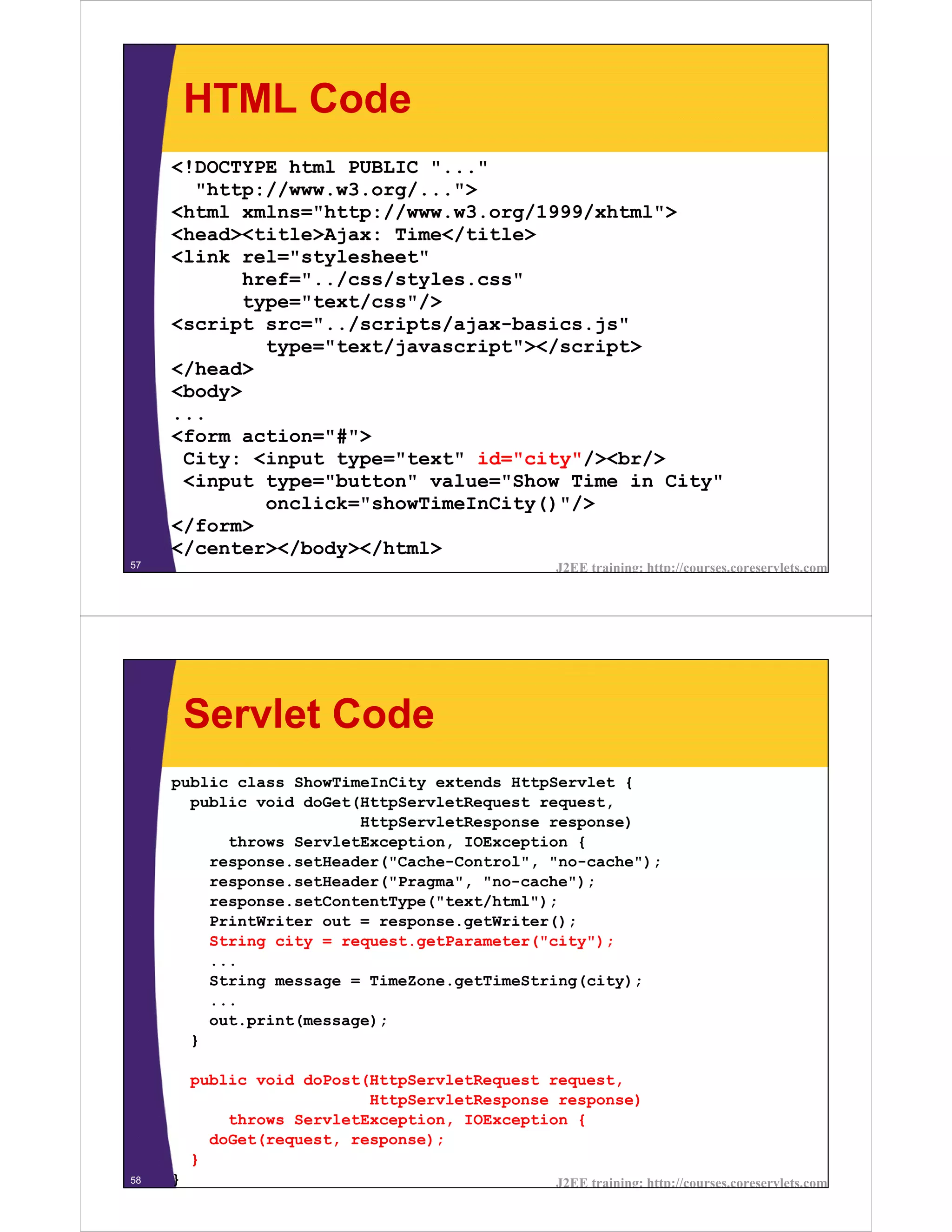 HTML Code
     <!DOCTYPE html PUBLIC "..."
       "http://www.w3.org/...">
     <html xmlns="http://www.w3.org/1999/xhtml">
     <head><title>Ajax: Time</title>
     <link rel="stylesheet"
            href="../css/styles.css"
            type="text/css"/>
     <script src="../scripts/ajax-basics.js"
              type="text/javascript"></script>
     </head>
     <body>
     ...
     <form action="#">
      City: <input type="text" id="city"/><br/>
      <input type="button" value="Show Time in City"
              onclick="showTimeInCity()"/>
     </form>
     </center></body></html>
57                                             J2EE training: http://courses.coreservlets.com




         Servlet Code
     public class ShowTimeInCity extends HttpServlet {
       public void doGet(HttpServletRequest request,
                         HttpServletResponse response)
           throws ServletException, IOException {
         response.setHeader("Cache-Control", "no-cache");
         response.setHeader("Pragma", "no-cache");
         response.setContentType("text/html");
         PrintWriter out = response.getWriter();
         String city = request.getParameter("city");
         ...
         String message = TimeZone.getTimeString(city);
         ...
         out.print(message);
       }

         public void doPost(HttpServletRequest request,
                            HttpServletResponse response)
             throws ServletException, IOException {
           doGet(request, response);
         }
58   }                                         J2EE training: http://courses.coreservlets.com
 