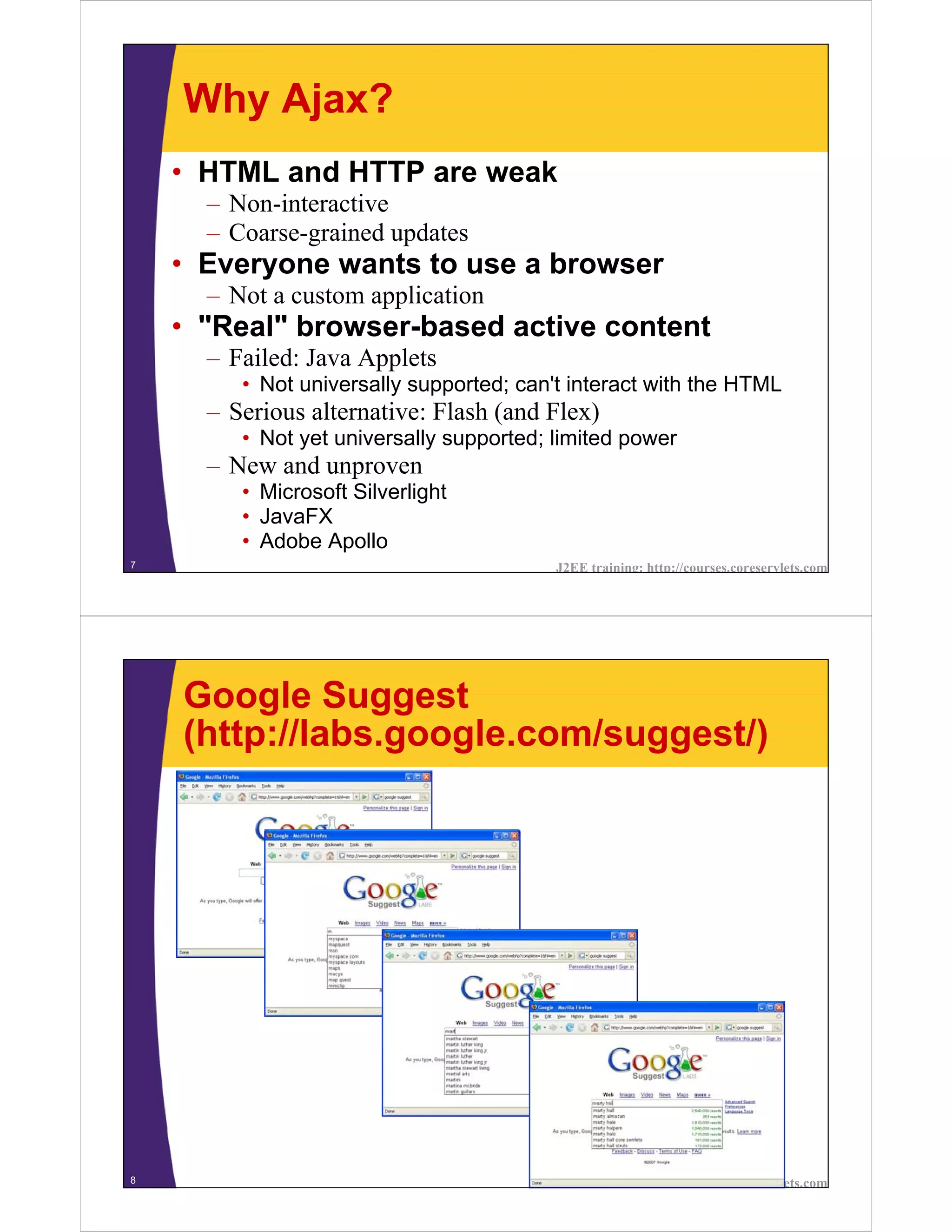 Why Ajax?
    • HTML and HTTP are weak
      – Non-interactive
      – Coarse-grained updates
    • Everyone wants to use a browser
      – Not a custom application
    • "Real" browser-based active content
      – Failed: Java Applets
         • Not universally supported; can't interact with the HTML
      – Serious alternative: Flash (and Flex)
         • Not yet universally supported; limited power
      – New and unproven
         • Microsoft Silverlight
         • JavaFX
         • Adobe Apollo
7                                         J2EE training: http://courses.coreservlets.com




    Google Suggest
    (http://labs.google.com/suggest/)




8                                         J2EE training: http://courses.coreservlets.com
 
