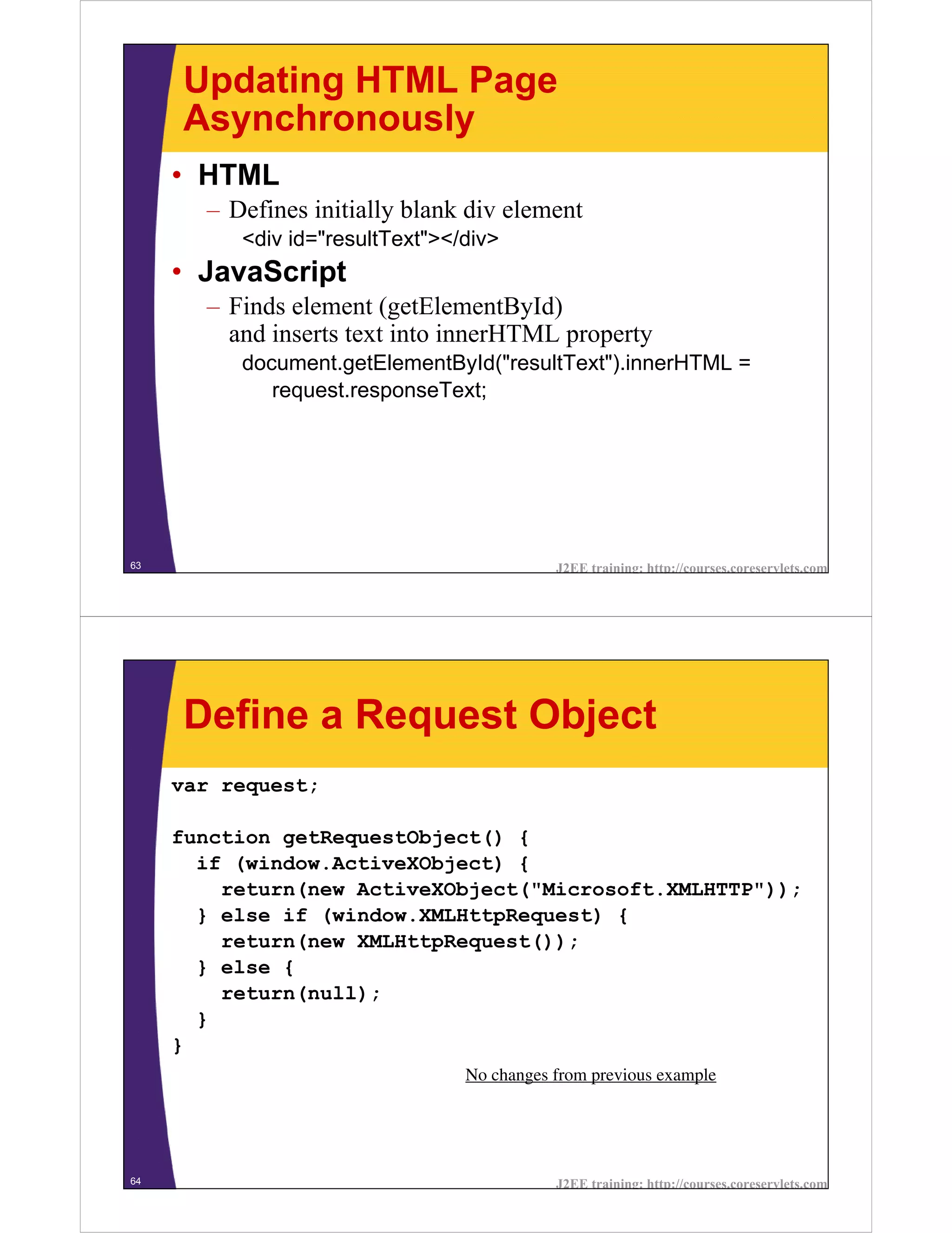 Updating HTML Page
     Asynchronously
     • HTML
       – Defines initially blank div element
          <div id="resultText"></div>
     • JavaScript
       – Finds element (getElementById)
         and inserts text into innerHTML property
          document.getElementById("resultText").innerHTML =
             request.responseText;




63                                          J2EE training: http://courses.coreservlets.com




     Define a Request Object
     var request;

     function getRequestObject() {
       if (window.ActiveXObject) {
         return(new ActiveXObject("Microsoft.XMLHTTP"));
       } else if (window.XMLHttpRequest) {
         return(new XMLHttpRequest());
       } else {
         return(null);
       }
     }
                                 No changes from previous example




64                                          J2EE training: http://courses.coreservlets.com
 
