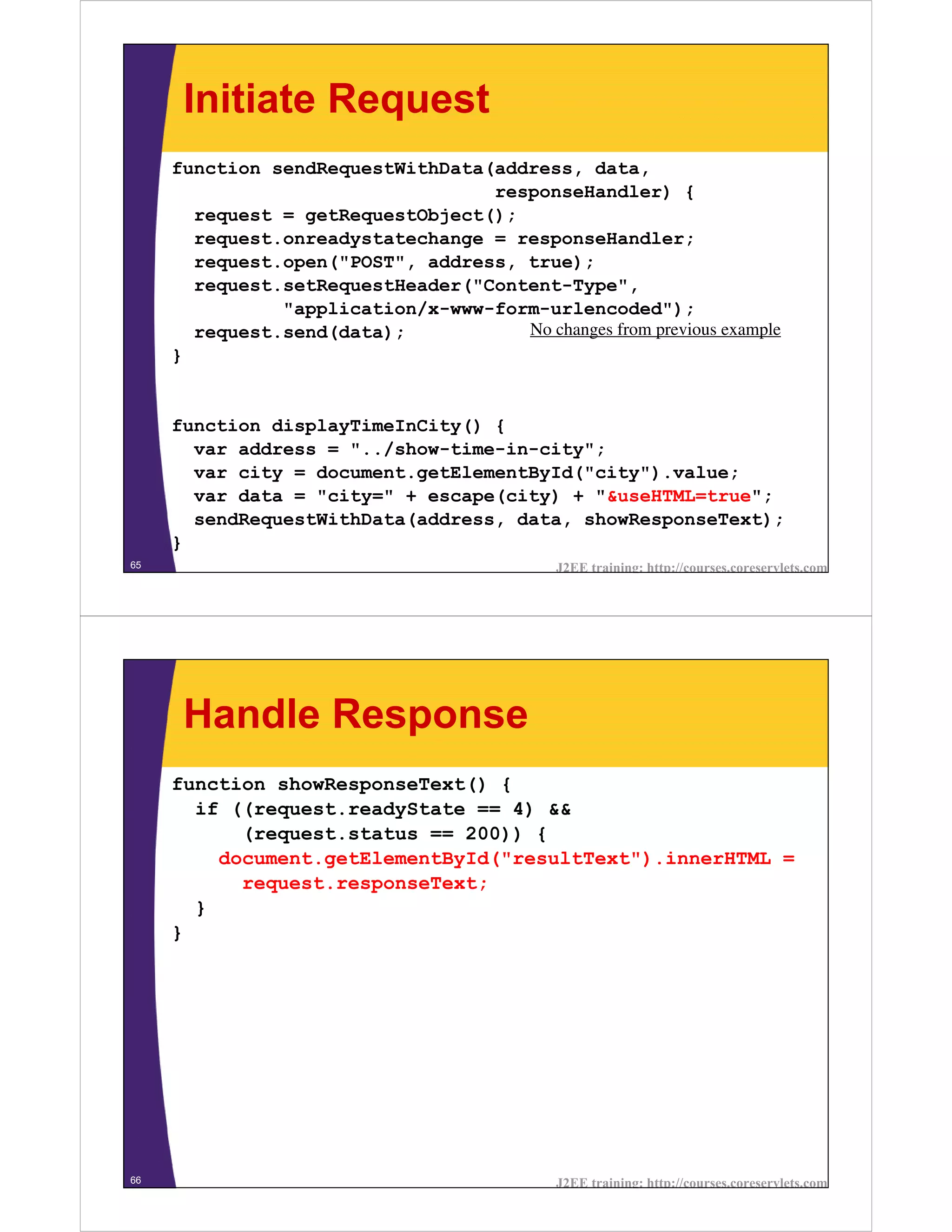 Initiate Request
     function sendRequestWithData(address, data,
                                  responseHandler) {
       request = getRequestObject();
       request.onreadystatechange = responseHandler;
       request.open("POST", address, true);
       request.setRequestHeader("Content-Type",
               "application/x-www-form-urlencoded");
       request.send(data);           No changes from previous example
     }


     function displayTimeInCity() {
       var address = "../show-time-in-city";
       var city = document.getElementById("city").value;
       var data = "city=" + escape(city) + "&useHTML=true";
       sendRequestWithData(address, data, showResponseText);
     }
65                                           J2EE training: http://courses.coreservlets.com




      Handle Response
     function showResponseText() {
       if ((request.readyState == 4) &&
           (request.status == 200)) {
         document.getElementById("resultText").innerHTML =
           request.responseText;
       }
     }




66                                           J2EE training: http://courses.coreservlets.com
 