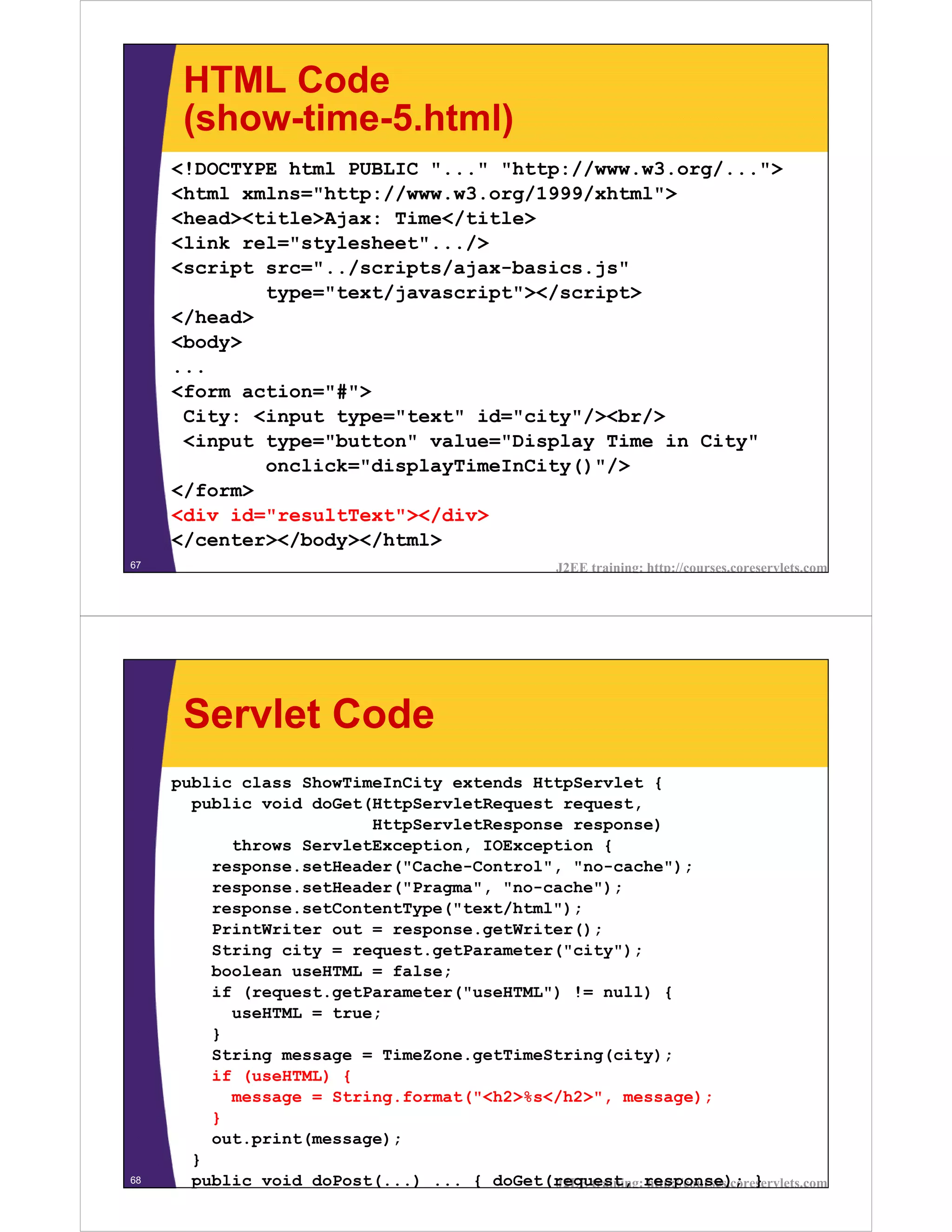 HTML Code
      (show-time-5.html)
     <!DOCTYPE html PUBLIC "..." "http://www.w3.org/...">
     <html xmlns="http://www.w3.org/1999/xhtml">
     <head><title>Ajax: Time</title>
     <link rel="stylesheet".../>
     <script src="../scripts/ajax-basics.js"
             type="text/javascript"></script>
     </head>
     <body>
     ...
     <form action="#">
      City: <input type="text" id="city"/><br/>
      <input type="button" value="Display Time in City"
             onclick="displayTimeInCity()"/>
     </form>
     <div id="resultText"></div>
     </center></body></html>
67                                                    J2EE training: http://courses.coreservlets.com




      Servlet Code
     public class ShowTimeInCity extends HttpServlet {
       public void doGet(HttpServletRequest request,
                         HttpServletResponse response)
           throws ServletException, IOException {
         response.setHeader("Cache-Control", "no-cache");
         response.setHeader("Pragma", "no-cache");
         response.setContentType("text/html");
         PrintWriter out = response.getWriter();
         String city = request.getParameter("city");
         boolean useHTML = false;
         if (request.getParameter("useHTML") != null) {
           useHTML = true;
         }
         String message = TimeZone.getTimeString(city);
         if (useHTML) {
           message = String.format("<h2>%s</h2>", message);
         }
         out.print(message);
       }
68     public void doPost(...) ... { doGet(request, response); }
                                           J2EE training: http://courses.coreservlets.com
 