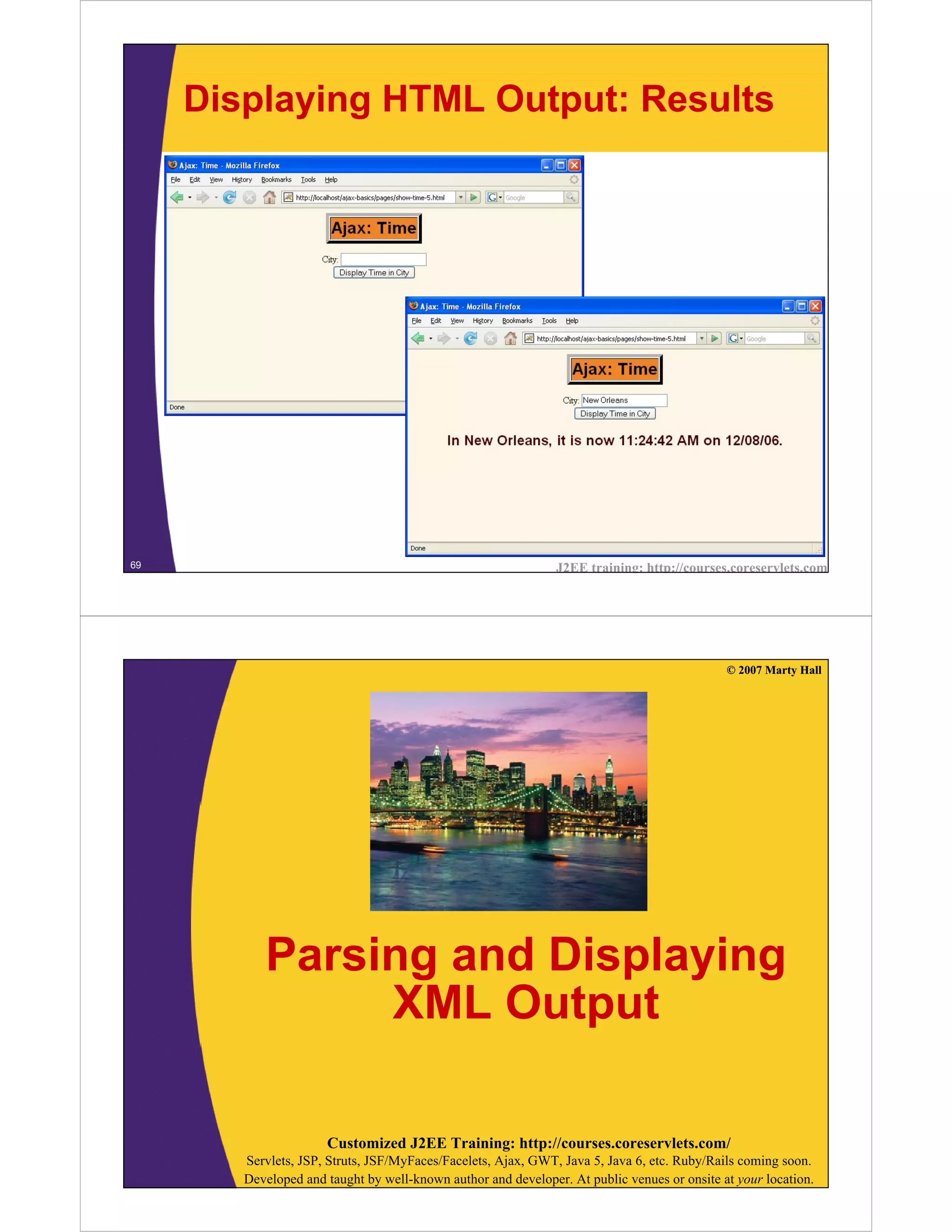Displaying HTML Output: Results




69                                                             J2EE training: http://courses.coreservlets.com




                                                                                             © 2007 Marty Hall




           Parsing and Displaying
                XML Output

                      Customized J2EE Training: http://courses.coreservlets.com/
        Servlets, JSP, Struts, JSF/MyFaces/Facelets, Ajax, GWT, Java 5, Java 6, etc. Ruby/Rails coming soon.
        Developed and taught by well-known author and developer. At public venues or onsite at your location.
 