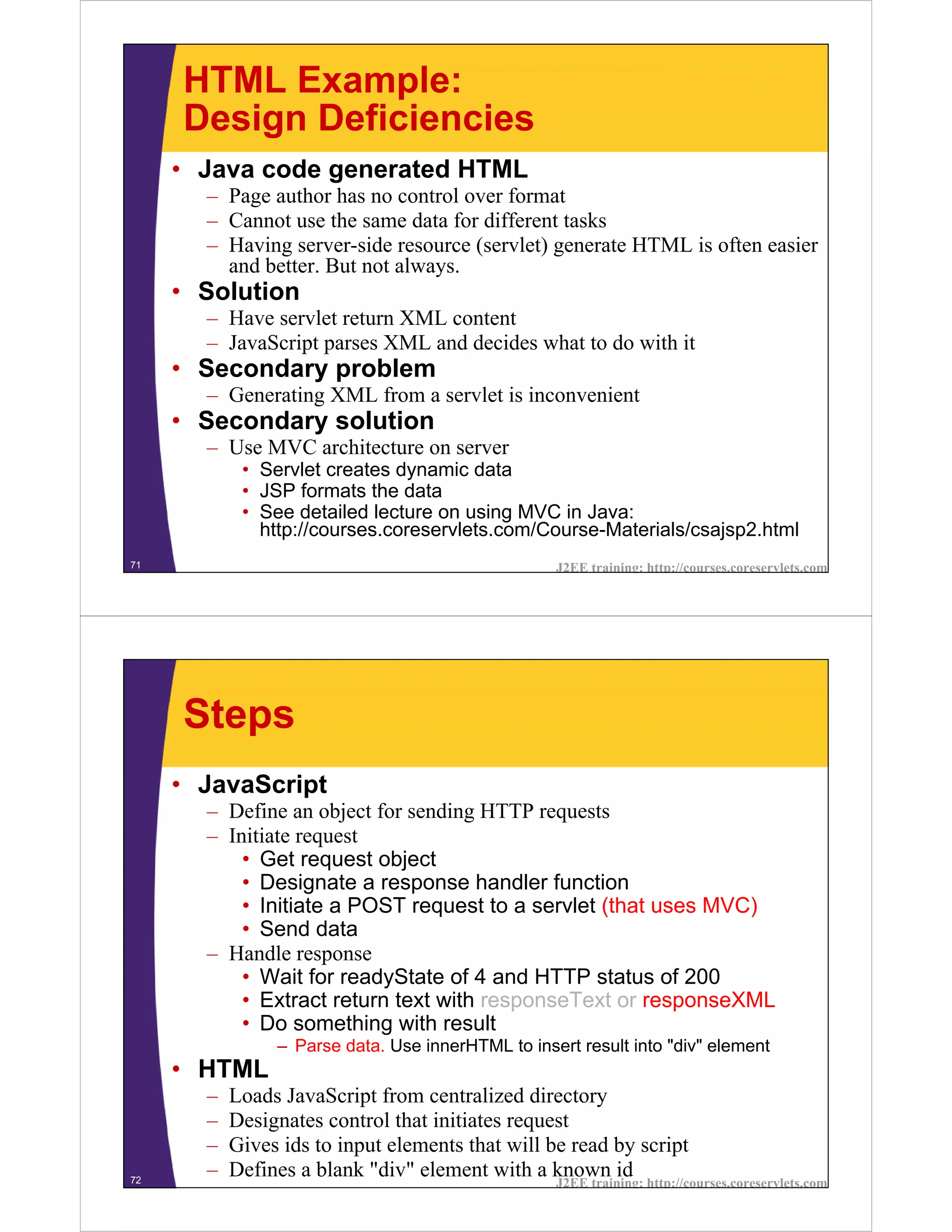 HTML Example:
     Design Deficiencies
     • Java code generated HTML
       – Page author has no control over format
       – Cannot use the same data for different tasks
       – Having server-side resource (servlet) generate HTML is often easier
         and better. But not always.
     • Solution
       – Have servlet return XML content
       – JavaScript parses XML and decides what to do with it
     • Secondary problem
       – Generating XML from a servlet is inconvenient
     • Secondary solution
       – Use MVC architecture on server
            • Servlet creates dynamic data
            • JSP formats the data
            • See detailed lecture on using MVC in Java:
              http://courses.coreservlets.com/Course-Materials/csajsp2.html
71                                                 J2EE training: http://courses.coreservlets.com




     Steps
     • JavaScript
       – Define an object for sending HTTP requests
       – Initiate request
           • Get request object
           • Designate a response handler function
           • Initiate a POST request to a servlet (that uses MVC)
           • Send data
       – Handle response
           • Wait for readyState of 4 and HTTP status of 200
           • Extract return text with responseText or responseXML
           • Do something with result
                – Parse data. Use innerHTML to insert result into "div" element
     • HTML
       –   Loads JavaScript from centralized directory
       –   Designates control that initiates request
       –   Gives ids to input elements that will be read by script
72
       –   Defines a blank "div" element with a known id
                                                   J2EE training: http://courses.coreservlets.com
 