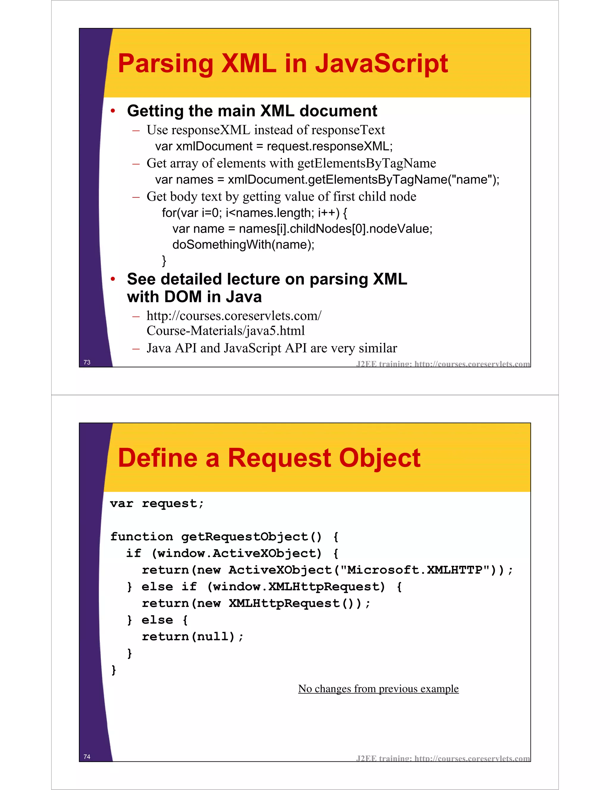 Parsing XML in JavaScript
     • Getting the main XML document
       – Use responseXML instead of responseText
           var xmlDocument = request.responseXML;
       – Get array of elements with getElementsByTagName
           var names = xmlDocument.getElementsByTagName("name");
       – Get body text by getting value of first child node
            for(var i=0; i<names.length; i++) {
              var name = names[i].childNodes[0].nodeValue;
              doSomethingWith(name);
            }
     • See detailed lecture on parsing XML
       with DOM in Java
       – http://courses.coreservlets.com/
         Course-Materials/java5.html
       – Java API and JavaScript API are very similar
73                                              J2EE training: http://courses.coreservlets.com




     Define a Request Object
     var request;

     function getRequestObject() {
       if (window.ActiveXObject) {
         return(new ActiveXObject("Microsoft.XMLHTTP"));
       } else if (window.XMLHttpRequest) {
         return(new XMLHttpRequest());
       } else {
         return(null);
       }
     }
                                     No changes from previous example




74                                              J2EE training: http://courses.coreservlets.com
 