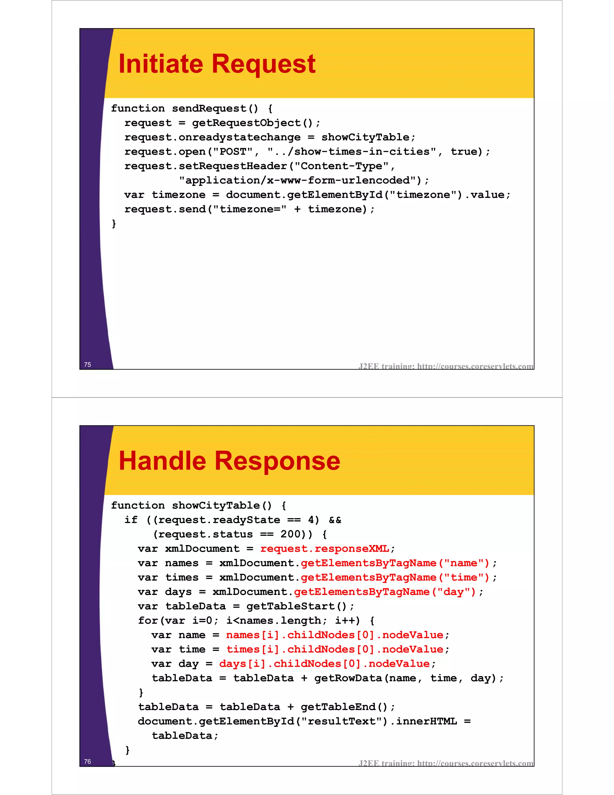 Initiate Request
     function sendRequest() {
       request = getRequestObject();
       request.onreadystatechange = showCityTable;
       request.open("POST", "../show-times-in-cities", true);
       request.setRequestHeader("Content-Type",
               "application/x-www-form-urlencoded");
       var timezone = document.getElementById("timezone").value;
       request.send("timezone=" + timezone);
     }




75                                                   J2EE training: http://courses.coreservlets.com




      Handle Response
     function showCityTable() {
       if ((request.readyState == 4) &&
           (request.status == 200)) {
         var xmlDocument = request.responseXML;
         var names = xmlDocument.getElementsByTagName("name");
         var times = xmlDocument.getElementsByTagName("time");
         var days = xmlDocument.getElementsByTagName("day");
         var tableData = getTableStart();
         for(var i=0; i<names.length; i++) {
           var name = names[i].childNodes[0].nodeValue;
           var time = times[i].childNodes[0].nodeValue;
           var day = days[i].childNodes[0].nodeValue;
           tableData = tableData + getRowData(name, time, day);
         }
         tableData = tableData + getTableEnd();
         document.getElementById("resultText").innerHTML =
           tableData;
       }
76                                        J2EE training: http://courses.coreservlets.com
     }
 