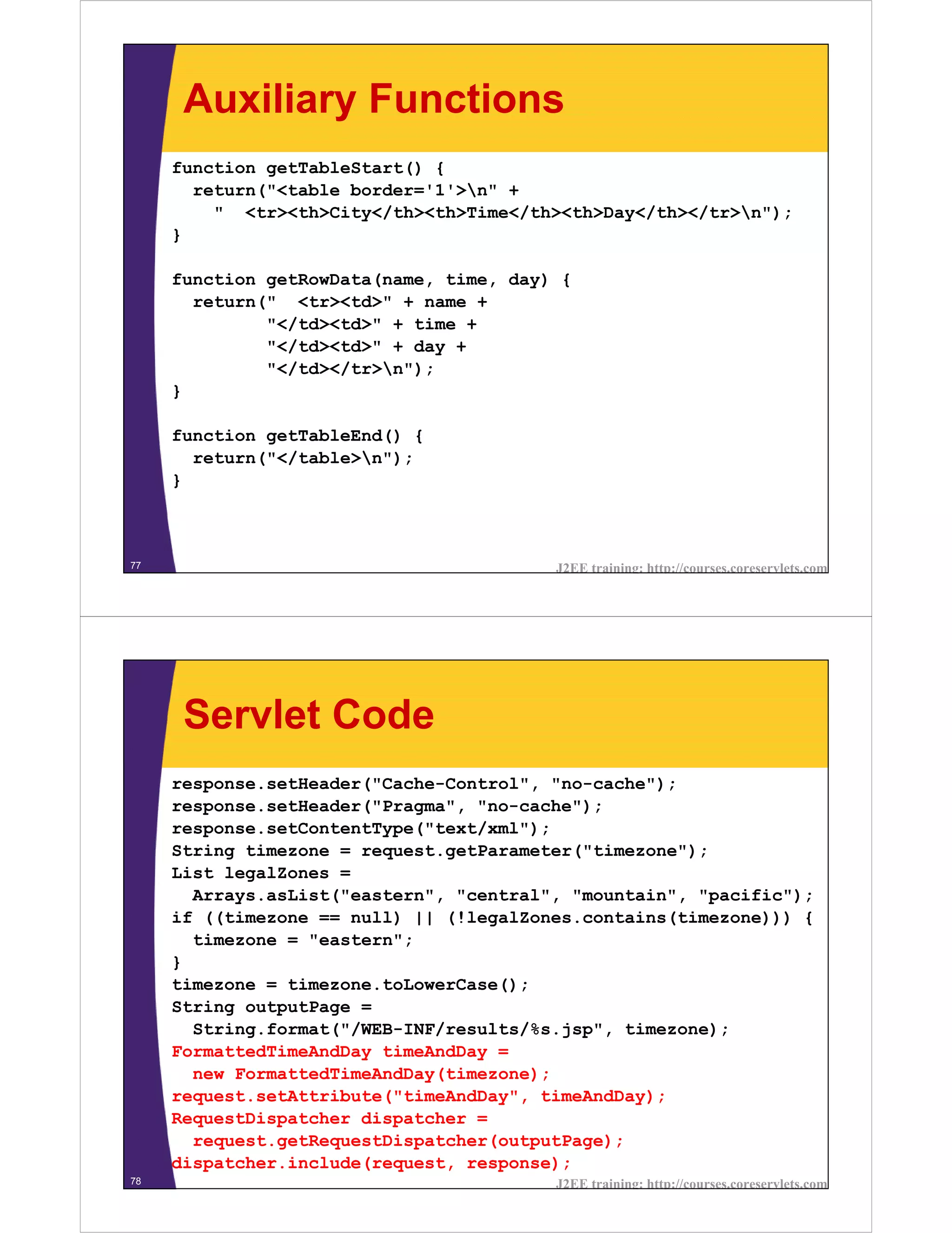 Auxiliary Functions
     function getTableStart() {
       return("<table border='1'>n" +
         " <tr><th>City</th><th>Time</th><th>Day</th></tr>n");
     }

     function getRowData(name, time, day) {
       return(" <tr><td>" + name +
              "</td><td>" + time +
              "</td><td>" + day +
              "</td></tr>n");
     }

     function getTableEnd() {
       return("</table>n");
     }



77                                       J2EE training: http://courses.coreservlets.com




      Servlet Code
     response.setHeader("Cache-Control", "no-cache");
     response.setHeader("Pragma", "no-cache");
     response.setContentType("text/xml");
     String timezone = request.getParameter("timezone");
     List legalZones =
       Arrays.asList("eastern", "central", "mountain", "pacific");
     if ((timezone == null) || (!legalZones.contains(timezone))) {
       timezone = "eastern";
     }
     timezone = timezone.toLowerCase();
     String outputPage =
       String.format("/WEB-INF/results/%s.jsp", timezone);
     FormattedTimeAndDay timeAndDay =
       new FormattedTimeAndDay(timezone);
     request.setAttribute("timeAndDay", timeAndDay);
     RequestDispatcher dispatcher =
       request.getRequestDispatcher(outputPage);
     dispatcher.include(request, response);
78                                       J2EE training: http://courses.coreservlets.com
 