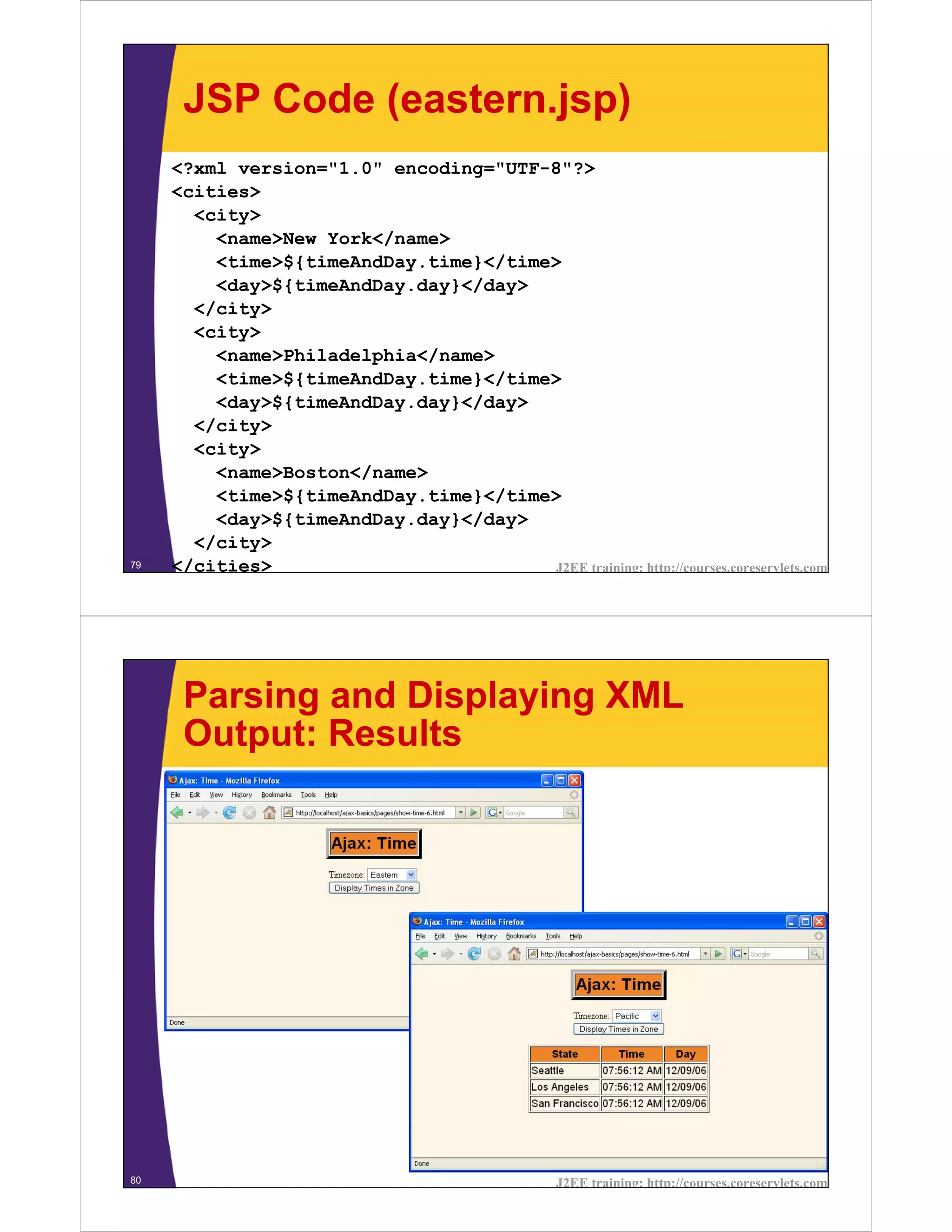 JSP Code (eastern.jsp)
     <?xml version="1.0" encoding="UTF-8"?>
     <cities>
       <city>
         <name>New York</name>
         <time>${timeAndDay.time}</time>
         <day>${timeAndDay.day}</day>
       </city>
       <city>
         <name>Philadelphia</name>
         <time>${timeAndDay.time}</time>
         <day>${timeAndDay.day}</day>
       </city>
       <city>
         <name>Boston</name>
         <time>${timeAndDay.time}</time>
         <day>${timeAndDay.day}</day>
       </city>
79   </cities>                         J2EE training: http://courses.coreservlets.com




      Parsing and Displaying XML
      Output: Results




80                                                 J2EE training: http://courses.coreservlets.com
 
